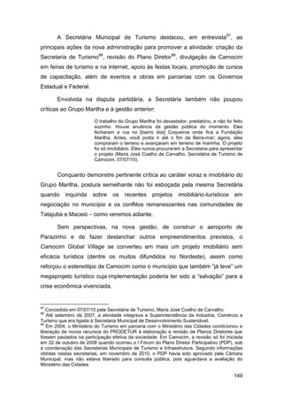 A Secretária Municipal de Turismo destacou, em entrevista97, as
principais ações da nova administração para promover a atividade: criação da
Secretaria de Turismo98, revisão do Plano Diretor99, divulgação de Camocim
em feiras de turismo e na internet, apoio às festas locais, promoção de cursos
de capacitação, além de eventos e obras em parcerias com os Governos
Estadual e Federal.

       Envolvida na disputa partidária, a Secretária também não poupou
críticas ao Grupo Marilha e à gestão anterior:

                        O trabalho do Grupo Marilha foi devastador, predatório, e não foi feito
                        sozinho. Houve anuência da gestão pública do momento. Eles
                        fecharam a rua no [bairro dos] Coqueiros onde fica a Fundação
                        Marilha. Antes, você podia ir até o fim da Beira-mar; agora, eles
                        compraram o terreno e avançaram em terreno de marinha. O projeto
                        foi só imobiliário. Eles nunca procuraram a Secretaria para apresentar
                        o projeto (Maria José Coelho de Carvalho, Secretária de Turismo de
                        Camocim, 07/07/10).


       Conquanto demonstre pertinente crítica ao caráter voraz e imobiliário do
Grupo Marilha, postura semelhante não foi esboçada pela mesma Secretária
quando     inquirida   sobre    os    recentes     projetos     imobiliário-turísticos     em
negociação no município e os conflitos remanescentes nas comunidades de
Tatajuba e Maceió – como veremos adiante.

       Sem perspectivas, na nova gestão, de construir o aeroporto de
Parazinho e de fazer deslanchar outros empreendimentos previstos, o
Camocim Global Village se converteu em mais um projeto imobiliário sem
eficácia turística (dentre os muitos difundidos no Nordeste), assim como
reforçou o estereótipo de Camocim como o município que também “já teve” um
megaprojeto turístico cuja implementação poderia ter sido a “salvação” para a
crise econômica vivenciada.


97
   Concedida em 07/07/10 pela Secretária de Turismo, Maria José Coelho de Carvalho.
98
   Até setembro de 2007, a atividade integrava a Superintendência da Indústria, Comércio e
Turismo que era ligada à Secretaria Municipal de Desenvolvimento Sustentável.
99
   Em 2004, o Ministério do Turismo em parceria com o Ministério das Cidades condicionou a
liberação de novos recursos do PRODETUR à elaboração e revisão de Planos Diretores que
fossem pautados na participação efetiva da sociedade. Em Camocim, a revisão só foi iniciada
em 22 de outubro de 2008 quando ocorreu o I Fórum do Plano Diretor Participativo (PDP), sob
a coordenação das Secretarias Municipais de Turismo e Infraestrutura. Segundo informações
obtidas nestas secretarias, em novembro de 2010, o PDP havia sido aprovado pela Câmara
Municipal, mas não estava liberado para consulta pública, pois aguardava a avaliação do
Ministério das Cidades.

                                                                                          149
 