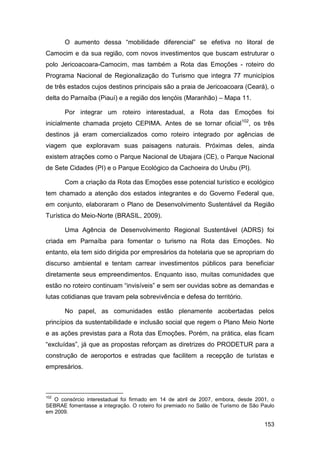 O aumento dessa “mobilidade diferencial” se efetiva no litoral de
Camocim e da sua região, com novos investimentos que buscam estruturar o
polo Jericoacoara-Camocim, mas também a Rota das Emoções - roteiro do
Programa Nacional de Regionalização do Turismo que integra 77 municípios
de três estados cujos destinos principais são a praia de Jericoacoara (Ceará), o
delta do Parnaíba (Piauí) e a região dos lençóis (Maranhão) – Mapa 11.

       Por integrar um roteiro interestadual, a Rota das Emoções foi
inicialmente chamada projeto CEPIMA. Antes de se tornar oficial102, os três
destinos já eram comercializados como roteiro integrado por agências de
viagem que exploravam suas paisagens naturais. Próximas deles, ainda
existem atrações como o Parque Nacional de Ubajara (CE), o Parque Nacional
de Sete Cidades (PI) e o Parque Ecológico da Cachoeira do Urubu (PI).

       Com a criação da Rota das Emoções esse potencial turístico e ecológico
tem chamado a atenção dos estados integrantes e do Governo Federal que,
em conjunto, elaboraram o Plano de Desenvolvimento Sustentável da Região
Turística do Meio-Norte (BRASIL, 2009).

       Uma Agência de Desenvolvimento Regional Sustentável (ADRS) foi
criada em Parnaíba para fomentar o turismo na Rota das Emoções. No
entanto, ela tem sido dirigida por empresários da hotelaria que se apropriam do
discurso ambiental e tentam carrear investimentos públicos para beneficiar
diretamente seus empreendimentos. Enquanto isso, muitas comunidades que
estão no roteiro continuam “invisíveis” e sem ser ouvidas sobre as demandas e
lutas cotidianas que travam pela sobrevivência e defesa do território.

       No papel, as comunidades estão plenamente acobertadas pelos
princípios da sustentabilidade e inclusão social que regem o Plano Meio Norte
e as ações previstas para a Rota das Emoções. Porém, na prática, elas ficam
“excluídas”, já que as propostas reforçam as diretrizes do PRODETUR para a
construção de aeroportos e estradas que facilitem a recepção de turistas e
empresários.



102
   O consórcio interestadual foi firmado em 14 de abril de 2007, embora, desde 2001, o
SEBRAE fomentasse a integração. O roteiro foi premiado no Salão de Turismo de São Paulo
em 2009.

                                                                                   153
 