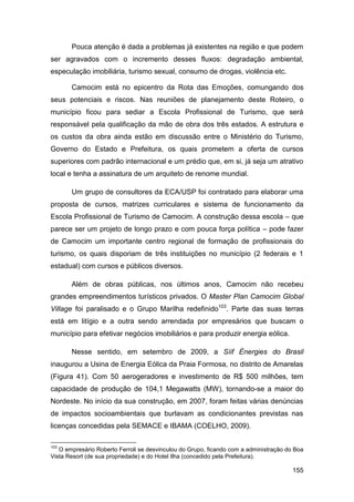 Pouca atenção é dada a problemas já existentes na região e que podem
ser agravados com o incremento desses fluxos: degradação ambiental,
especulação imobiliária, turismo sexual, consumo de drogas, violência etc.

       Camocim está no epicentro da Rota das Emoções, comungando dos
seus potenciais e riscos. Nas reuniões de planejamento deste Roteiro, o
município ficou para sediar a Escola Profissional de Turismo, que será
responsável pela qualificação da mão de obra dos três estados. A estrutura e
os custos da obra ainda estão em discussão entre o Ministério do Turismo,
Governo do Estado e Prefeitura, os quais prometem a oferta de cursos
superiores com padrão internacional e um prédio que, em si, já seja um atrativo
local e tenha a assinatura de um arquiteto de renome mundial.

       Um grupo de consultores da ECA/USP foi contratado para elaborar uma
proposta de cursos, matrizes curriculares e sistema de funcionamento da
Escola Profissional de Turismo de Camocim. A construção dessa escola – que
parece ser um projeto de longo prazo e com pouca força política – pode fazer
de Camocim um importante centro regional de formação de profissionais do
turismo, os quais disporiam de três instituições no município (2 federais e 1
estadual) com cursos e públicos diversos.

       Além de obras públicas, nos últimos anos, Camocim não recebeu
grandes empreendimentos turísticos privados. O Master Plan Camocim Global
Village foi paralisado e o Grupo Marilha redefinido103. Parte das suas terras
está em litígio e a outra sendo arrendada por empresários que buscam o
município para efetivar negócios imobiliários e para produzir energia eólica.

       Nesse sentido, em setembro de 2009, a Síif Ènergies do Brasil
inaugurou a Usina de Energia Eólica da Praia Formosa, no distrito de Amarelas
(Figura 41). Com 50 aerogeradores e investimento de R$ 500 milhões, tem
capacidade de produção de 104,1 Megawatts (MW), tornando-se a maior do
Nordeste. No início da sua construção, em 2007, foram feitas várias denúncias
de impactos socioambientais que burlavam as condicionantes previstas nas
licenças concedidas pela SEMACE e IBAMA (COELHO, 2009).

103
   O empresário Roberto Ferroli se desvinculou do Grupo, ficando com a administração do Boa
Vista Resort (de sua propriedade) e do Hotel Ilha (concedido pela Prefeitura).

                                                                                       155
 