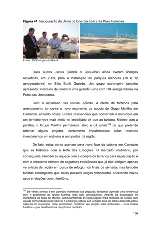 Figura 41: Inauguração da Usina de Energia Eólica da Praia Formosa




Fonte: Síif Ènergies do Brasil



        Duas outras usinas (Colibri e Coqueiral) ainda tiveram licenças
expedidas, em 2009, para a instalação de parques menores (19 e 12
aerogeradores) no Sítio Buriti Grande. Um grupo estrangeiro também
apresentou interesse de construir uma grande usina com 104 aerogeradores na
Praia das Umburanas.

        Com a expansão das usinas eólicas, a oferta de terrenos para
arrendamento tornou-se o novo segmento de aposta do Grupo Marilha em
Camocim, atraindo novos turistas residenciais que convertem o município em
um território-rede mais afeito ao imobiliário de que ao turismo. Mesmo com a
partilha, o Grupo Marilha permanece ativo e dá sinais104 de que pretende
retomar      alguns     projetos,   certamente       impulsionados       pelos    recentes
investimentos em rodovias e aeroportos da região.

        De fato, estas obras acenam uma nova fase do turismo em Camocim
que se fortalece com a Rota das Emoções. O mercado imobiliário, por
conseguinte, também se aquece com a compra de terrenos para especulação e
com o crescente número de segundas residências que já não abrigam apenas
veranistas da região em busca de refúgio nos finais de semana, mas também
turistas estrangeiros que nelas passam longas temporadas encetando novos
usos e relações com o território.


104
     De várias formas e em diversos momentos da pesquisa, tentamos agendar uma entrevista
com o presidente do Grupo Marilha, mas não conseguimos. Através da associação de
moradores da praia de Maceió, acompanhamos as negociações mais recentes do Grupo com
aquela comunidade para resolver o embargo judicial sob a maior área de terras adquirida pelos
italianos no município, onde pretendiam construir seu projeto mais ambicioso – uma cidade
turística – que detalharemos no próximo capítulo.

                                                                                        156
 