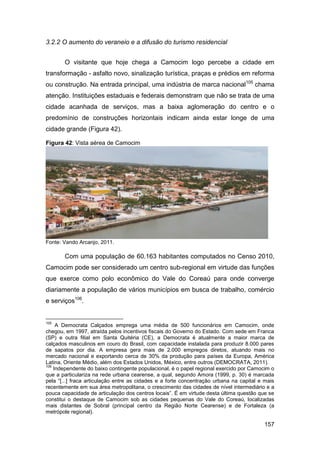 3.2.2 O aumento do veraneio e a difusão do turismo residencial


       O visitante que hoje chega a Camocim logo percebe a cidade em
transformação - asfalto novo, sinalização turística, praças e prédios em reforma
ou construção. Na entrada principal, uma indústria de marca nacional105 chama
atenção. Instituições estaduais e federais demonstram que não se trata de uma
cidade acanhada de serviços, mas a baixa aglomeração do centro e o
predomínio de construções horizontais indicam ainda estar longe de uma
cidade grande (Figura 42).

Figura 42: Vista aérea de Camocim




Fonte: Vando Arcanjo, 2011.

       Com uma população de 60.163 habitantes computados no Censo 2010,
Camocim pode ser considerado um centro sub-regional em virtude das funções
que exerce como polo econômico do Vale do Coreaú para onde converge
diariamente a população de vários municípios em busca de trabalho, comércio
e serviços106.


105
     A Democrata Calçados emprega uma média de 500 funcionários em Camocim, onde
chegou, em 1997, atraída pelos incentivos fiscais do Governo do Estado. Com sede em Franca
(SP) e outra filial em Santa Quitéria (CE), a Democrata é atualmente a maior marca de
calçados masculinos em couro do Brasil, com capacidade instalada para produzir 8.000 pares
de sapatos por dia. A empresa gera mais de 2.000 empregos diretos, atuando mais no
mercado nacional e exportando cerca de 30% da produção para países da Europa, América
Latina, Oriente Médio, além dos Estados Unidos, México, entre outros (DEMOCRATA, 2011).
106
    Independente do baixo contingente populacional, é o papel regional exercido por Camocim o
que a particulariza na rede urbana cearense, a qual, segundo Amora (1999, p. 30) é marcada
pela “[...] fraca articulação entre as cidades e a forte concentração urbana na capital e mais
recentemente em sua área metropolitana, o crescimento das cidades de nível intermediário e a
pouca capacidade de articulação dos centros locais”. É em virtude desta última questão que se
constitui o destaque de Camocim sob as cidades pequenas do Vale do Coreaú, localizadas
mais distantes de Sobral (principal centro da Região Norte Cearense) e de Fortaleza (a
metrópole regional).

                                                                                         157
 