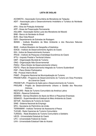 LISTA DE SIGLAS


ACOMOTA - Associação Comunitária de Moradores de Tatajuba
ADIT - Associação para o Desenvolvimento Imobiliário e Turístico do Nordeste
        Brasileiro
APA - Área de Proteção Ambiental
APP - Áreas de Preservação Permanente
ASLUMA - Associação Santa Luzia dos Moradores de Maceió
BNB - Banco do Nordeste do Brasil
BVR - Boa Vista Resort
DER - Departamento de Estradas de Rodagem
IBAMA - Instituto Brasileiro de Meio Ambiente e dos Recursos Naturais
           Renováveis
IBGE - Instituto Brasileiro de Geografia e Estatística
IDACE - Instituto de Desenvolvimento Agrário do Ceará
IDH - Índice de Desenvolvimento Humano
IPECE - Instituto de Pesquisa e Estratégia Econômica do Ceará
IPTU - Imposto Predial e Territorial Urbano
OMT - Organização Mundial de Turismo
ONG - Organização Não-Governamental
PDDU - Plano Diretor de Desenvolvimento Urbano
PDITS - Plano de Desenvolvimento Integrado do Turismo Sustentável
PDP - Plano Diretor Participativo
PIB - Produto Interno Bruto
PNMT - Programa Nacional de Municipalização do Turismo
PRODETURIS - Programa de Desenvolvimento do Turismo em Área Prioritária
                  do Litoral do Ceará
PRODETUR - Programa de Ação para o Desenvolvimento do Turismo
PROURB - Projeto de Desenvolvimento Urbano e Gestão dos Recursos
              Hídricos
REDTURS - Rede de Turismo Comunitário da América Latina
RESEX - Reserva Extrativista
SEBRAE - Serviço Brasileiro de Apoio às Micro e Pequenas Empresas
SEMACE - Superintendência Estadual do Meio Ambiente do Ceará
SETUR - Secretaria de Turismo do Ceará
SINE - Sistema Nacional de Emprego
SPU - Secretaria do Patrimônio da União
TERRAMAR - Instituto Terramar de Assessoria à Pesca
TUCUM - Rede Cearense de Turismo Comunitário
TURISOL - Rede Brasileira de Turismo Comunitário e Solidário
UECE - Universidade Estadual do Ceará
UFC - Universidade Federal do Ceará
UVA - Universidade Estadual Vale do Acaraú



                                                                         15
 