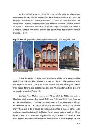 Na área central, a cor “moderna” da igreja também salta aos olhos como
uma alusão ao novo ritmo da cidade. Seu prédio imponente demarca o início da
ocupação do sítio urbano e simboliza a fé da população em São Bom Jesus dos
Navegantes – protetor dos pescadores. Nos arredores da matriz, casarios do final
do século XIX retratam na arquitetura um pouco da opulência vivida com o porto e
a ferrovia. Edifícios em ruínas também são testemunhos desse tempo glorioso
(Figuras 44 e 45).


Figuras 44 e 45: Igreja-matriz; Associação Commercial e ruínas do Sporte Clube




Fonte: Lenilton Assis, 2010.



        Antes de avistar a beira mar, uma placa alerta para duas paradas
obrigatórias: a Praça Pinto Martins e o Mercado Público. No quadrante mais
movimentado da cidade, um avião e uma estátua rendem homenagem ao filho
mais ilustre da terra que desbravou o céu das Américas tornando-se pioneiro
na aviação brasileira (Figura 46).

        Euclides Pinto Martins nasceu em 15 de abril de 1892, mas deixou
Camocim ainda criança. Seu grande feito foi o “raid” que ligou Nova York ao
Rio de Janeiro, pilotando o avião Sampaio Correia II. A viagem começou em 04
de setembro de 1922 e, depois de muitos imprevistos, terminou na cidade
maravilhosa em 8 de fevereiro de 1923, consagrando o aviador como herói
nacional. Durante o trajeto, Pinto Martins fez um pouso na terra natal, em 19 de
dezembro de 1922, onde teve majestosa recepção (CAMPOS, 2000). A casa
onde nasceu o aviador foi transformada em biblioteca e, além da praça em sua

                                                                                 159
 