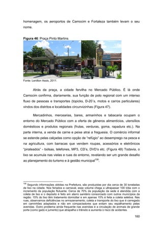 homenagem, os aeroportos de Camocim e Fortaleza também levam o seu
nome.


Figura 46: Praça Pinto Martins




Fonte: Lenilton Assis, 2011.


        Atrás da praça, a cidade fervilha no Mercado Público. É lá onde
Camocim confirma, diariamente, sua função de polo regional com um intenso
fluxo de pessoas e transportes (topicks, D-20´s, motos e carros particulares)
vindos dos distritos e localidades circunvizinhas (Figura 47).

        Mercadinhos, mercearias, bares, armarinhos e tabacaria ocupam o
entorno do Mercado Público com a oferta de gêneros alimentícios, utensílios
domésticos e produtos regionais (frutas, verduras, goma, rapadura etc.). Na
parte interna, a venda de carne e peixe atrai a freguesia. O comércio informal
se estende pelas calçadas como opção de “refúgio” ao desemprego na pesca e
na agricultura, com barracas que vendem roupas, acessórios e eletrônicos
“pirateados” - bolsas, telefones, MP3, CD’s, DVD’s etc. (Figura 48) Todavia, o
lixo se acumula nas vielas e ruas do entorno, revelando ser um grande desafio
ao planejamento do turismo e à gestão municipal108.




108
    Segundo informações obtidas na Prefeitura, são produzidas por dia cerca de 30 toneladas
de lixo na cidade. Nos feriados e carnaval, esse volume chega a ultrapassar 100 t/dia com o
incremento da população flutuante. Cerca de 70% da população da sede é atendida com a
coleta de lixo e o depósito é feito em aterro sanitário consorciado com outros municípios da
região. 15% do lixo têm tratamento domiciliar e em apenas 15% é feita a coleta seletiva. Nas
ruas, observamos deficiências no armazenamento, coleta e transporte do lixo que é carregado
em caminhões adaptados e não em compactadores que evitam seu espalhamento pelas
avenidas. Outro problema ainda frequente nas avenidas é a circulação de animais de grande
porte (como gado e jumento) que atrapalha o trânsito e aumenta o risco de acidentes.

                                                                                        160
 
