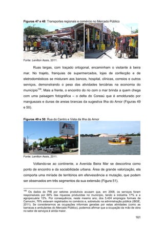 Figuras 47 e 48: Transportes regionais e comércio no Mercado Público




Fonte: Lenilton Assis, 2011.

         Ruas largas, com traçado ortogonal, encaminham o visitante à beira
mar. No trajeto, franquias de supermercados, lojas de confecção e de
eletrodomésticos se misturam aos bancos, hospital, clínicas, correios e outros
serviços, demonstrando o peso das atividades terciárias na economia do
município109. Mais a frente, o encontro do rio com o mar brinda a quem chega
com uma paisagem fotográfica – o delta do Coreaú que é emoldurado por
manguezais e dunas de areias brancas da sugestiva Ilha do Amor (Figuras 49
e 50).


Figuras 49 e 50: Rua do Centro e Vista da Ilha do Amor




Fonte: Lenilton Assis, 2011.

         Voltando-se ao continente, a Avenida Beira Mar se descortina como
ponto de encontro e da sociabilidade urbana. Área de grande valorização, ela
comporta uma miríade de territórios em efervescência e mutação, que podem
ser observados em três segmentos da sua extensão (Figura 51).

109
    Os dados do PIB por setores produtivos acusam que, em 2008, os serviços foram
responsáveis por 68% das riquezas produzidas no município, tendo a indústria 17% e a
agropecuária 15%. Por consequência, neste mesmo ano, dos 5.424 empregos formais de
Camocim, 76% estavam registrados no comércio e, sobretudo na administração pública (IBGE,
2011). Se considerarmos as ocupações informais geradas por estas atividades (como as
barracas e ambulantes do Mercado Público), podemos afirmar que a ocupação da mão de obra
no setor de serviços é ainda maior.

                                                                                     161
 