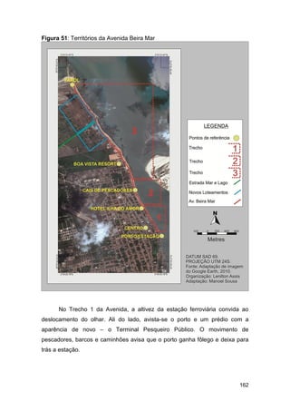 Figura 51: Territórios da Avenida Beira Mar




      No Trecho 1 da Avenida, a altivez da estação ferroviária convida ao
deslocamento do olhar. Ali do lado, avista-se o porto e um prédio com a
aparência de novo – o Terminal Pesqueiro Público. O movimento de
pescadores, barcos e caminhões avisa que o porto ganha fôlego e deixa para
trás a estação.




                                                                      162
 