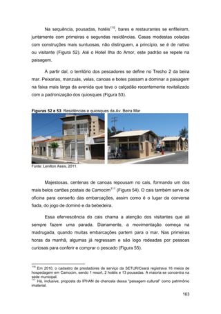 Na sequência, pousadas, hotéis110, bares e restaurantes se enfileiram,
juntamente com primeiras e segundas residências. Casas modestas coladas
com construções mais suntuosas, não distinguem, a princípio, se é de nativo
ou visitante (Figura 52). Até o Hotel Ilha do Amor, este padrão se repete na
paisagem.

        A partir daí, o território dos pescadores se define no Trecho 2 da beira
mar. Peixarias, manzuás, velas, canoas e botes passam a dominar a paisagem
na faixa mais larga da avenida que teve o calçadão recentemente revitalizado
com a padronização dos quiosques (Figura 53).


Figuras 52 e 53: Residências e quiosques da Av. Beira Mar




Fonte: Lenilton Assis, 2011.



        Majestosas, centenas de canoas repousam no cais, formando um dos
mais belos cartões postais de Camocim111 (Figura 54). O cais também serve de
oficina para conserto das embarcações, assim como é o lugar da conversa
fiada, do jogo de dominó e da bebedeira.

        Essa efervescência do cais chama a atenção dos visitantes que ali
sempre fazem uma parada. Diariamente, a movimentação começa na
madrugada, quando muitas embarcações partem para o mar. Nas primeiras
horas da manhã, algumas já regressam e são logo rodeadas por pessoas
curiosas para conferir e comprar o pescado (Figura 55).



110
    Em 2010, o cadastro de prestadores de serviço da SETUR/Ceará registrava 16 meios de
hospedagem em Camocim, sendo 1 resort, 2 hotéis e 13 pousadas. A maioria se concentra na
sede municipal.
111
    Há, inclusive, proposta do IPHAN de chancela dessa “paisagem cultural” como patrimônio
imaterial.

                                                                                      163
 