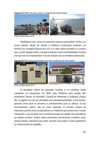 Figuras 54 e 55: Porto das canoas e chegada das embarcações




Fonte: Lenilton Assis, 2011.


        Paralelas ao cais, ainda se encontram casas de pescadores. Porém, um
pouco adiante, placas de vendas e melhores construções sinalizam um
território em mutação (Figuras 56 e 57). E o vetor desse processo é o turismo
que, a partir daquele trecho, começa a sobrepor novas territorialidades na beira
mar que ora se complementam e ora se chocam com os territórios tradicionais.

Figuras 56 e 57: Casa de pescador à venda e residências de alto padrão




Fonte: Lenilton Assis, 2011.

        O decadente Centro de Animação Turística é um exemplo. Ainda
inacabado, foi inaugurado, em 2000, pela Prefeitura para abrigar três
pavimentos: Museu do Pescador, Central de Artesanato e Anfiteatro (Figura
58). O objetivo era de que atendesse aos pescadores/artesãos e aos turistas,
gerando renda para os primeiros e entretenimento para os últimos. O seu
funcionamento, porém, não foi como esperado. O primeiro choque de
interesses ocorreu entre os pescadores e a Prefeitura que previa com o museu
“disciplinar” o uso da beira mar e transformar parte do trabalho dos pescadores
em atrativo turístico. Porém, estes continuaram demarcando o território como
sempre fizeram, deixando suas velas, tecendo suas redes e outros apetrechos
em vários pontos do calçadão.


                                                                            164
 