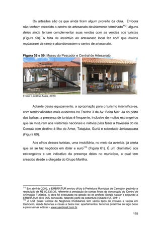 Os artesãos são os que ainda tiram algum proveito da obra. Embora
não tenham recebido o centro de artesanato devidamente terminado112, alguns
deles ainda tentam complementar suas rendas com as vendas aos turistas
(Figura 59). A falta de incentivo ao artesanato local fez com que muitos
mudassem de ramo e abandonassem o centro de artesanato.


Figura 58 e 59: Museu do Pescador e Central de Artesanato




Fonte: Lenilton Assis, 2010.


        Adiante desse equipamento, a apropriação para o turismo intensifica-se,
com territorialidades mais evidentes no Trecho 3 da Av. Beira Mar. Já no porto
das balsas, a presença de turistas é frequente, inclusive de muitos estrangeiros
que se misturam aos visitantes nacionais e nativos para fazer a travessia do rio
Coreaú com destino à Ilha do Amor, Tatajuba, Guriú e sobretudo Jericoacoara
(Figura 60).

        Aos olhos desses turistas, uma imobiliária, no meio da avenida, já alerta
que ali se faz negócios em dólar e euro113 (Figura 61). É um chamativo aos
estrangeiros e um indicativo da presença deles no município, a qual tem
crescido desde a chegada do Grupo Marilha.




112
    Em abril de 2009, a EMBRATUR enviou ofício à Prefeitura Municipal de Camocim pedindo a
restituição de R$ 50.639,36, referente à prestação de contas finais da construção do Centro de
Animação Turística. A obra foi executada na gestão do ex-prefeito Sérgio Aguiar e segundo a
EMBRATUR teve 95% concluída, faltando parte da cobertura (SIQUEIRA, 2011).
113
    A U$€ Brasil Central de Negócios Imobiliários tem vários tipos de imóveis a venda em
Camocim, desde terrenos e casas a beira mar, apartamentos, terrenos próximos ao lago Seco
e para usinas eólicas - www.usebrasil.com.br

                                                                                         165
 