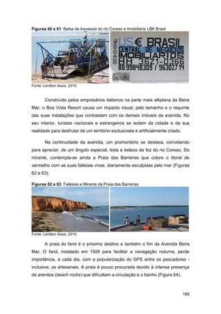 Figuras 60 e 61: Balsa de travessia do rio Coreaú e Imobiliária U$€ Brasil




Fonte: Lenilton Assis, 2010.


        Construído pelos empresários italianos na parte mais altiplana da Beira
Mar, o Boa Vista Resort causa um impacto visual, pelo tamanho e o requinte
das suas instalações que contrastam com os demais imóveis da avenida. No
seu interior, turistas nacionais e estrangeiros se isolam da cidade e da sua
realidade para desfrutar de um território exclusivista e artificialmente criado.

        Na continuidade da avenida, um promontório se destaca, convidando
para apreciar, de um ângulo especial, toda a beleza da foz do rio Coreaú. Do
mirante, contempla-se ainda a Praia das Barreiras que colore o litoral de
vermelho com as suas falésias vivas, diariamente esculpidas pelo mar (Figuras
62 e 63).

Figuras 62 e 63: Falésias e Mirante da Praia das Barreiras




Fonte: Lenilton Assis, 2010.

        A praia do farol é o próximo destino e também o fim da Avenida Beira
Mar. O farol, instalado em 1928 para facilitar a navegação noturna, perde
importância, a cada dia, com a popularização do GPS entre os pescadores -
inclusive, os artesanais. A praia é pouco procurada devido à intensa presença
de arenitos (beach rocks) que dificultam a circulação e o banho (Figura 64).



                                                                                   166
 