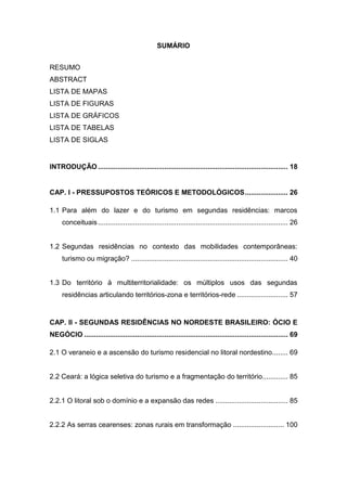 SUMÁRIO


RESUMO
ABSTRACT
LISTA DE MAPAS
LISTA DE FIGURAS
LISTA DE GRÁFICOS
LISTA DE TABELAS
LISTA DE SIGLAS


INTRODUÇÃO ................................................................................................. 18


CAP. I - PRESSUPOSTOS TEÓRICOS E METODOLÓGICOS ...................... 26

1.1 Para além do lazer e do turismo em segundas residências: marcos
     conceituais ................................................................................................. 26


1.2 Segundas residências no contexto das mobilidades contemporâneas:
     turismo ou migração? ................................................................................ 40


1.3 Do território à multiterritorialidade: os múltiplos usos das segundas
     residências articulando territórios-zona e territórios-rede .......................... 57


CAP. II - SEGUNDAS RESIDÊNCIAS NO NORDESTE BRASILEIRO: ÓCIO E
NEGÓCIO ........................................................................................................ 69

2.1 O veraneio e a ascensão do turismo residencial no litoral nordestino ........ 69


2.2 Ceará: a lógica seletiva do turismo e a fragmentação do território............. 85


2.2.1 O litoral sob o domínio e a expansão das redes ..................................... 85


2.2.2 As serras cearenses: zonas rurais em transformação .......................... 100




                                                                                                                 16
 