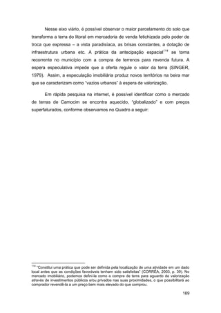 Nesse eixo viário, é possível observar o maior parcelamento do solo que
transforma a terra do litoral em mercadoria de venda fetichizada pelo poder de
troca que expressa – a vista paradisíaca, as brisas constantes, a dotação de
infraestrutura urbana etc. A prática da antecipação espacial114 se torna
recorrente no município com a compra de terrenos para revenda futura. A
espera especulativa impede que a oferta regule o valor da terra (SINGER,
1979). Assim, a especulação imobiliária produz novos territórios na beira mar
que se caracterizam como “vazios urbanos” à espera de valorização.

       Em rápida pesquisa na internet, é possível identificar como o mercado
de terras de Camocim se encontra aquecido, “globalizado” e com preços
superfaturados, conforme observamos no Quadro a seguir:




114
   “Constitui uma prática que pode ser definida pela localização de uma atividade em um dado
local antes que as condições favoráveis tenham sido satisfeitas” (CORRÊA, 2003, p. 39). No
mercado imobiliário, podemos defini-la como a compra de terra para aguardo de valorização
através de investimentos públicos e/ou privados nas suas proximidades, o que possibilitará ao
comprador revendê-la a um preço bem mais elevado do que comprou.

                                                                                         169
 