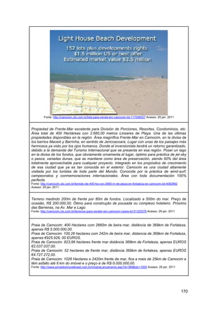 Fonte: http://camocim.olx.com.br/lote-para-venda-em-camocim-iid-117046027 Acesso: 29 jan. 2011



Propiedad de Frente-Mar excelente para División de Porciones, Resortes, Condominios, etc.
Área total de 400 Hectáreas con 2.660,00 metros Lineares de Playa. Una de las últimas
propiedades disponibles en la región. Área magnífica Frente-Mar en Camocim, en la divisa de
los barrios Maceió y Barrinha, en sentido de Jericoacoara. Lugar con unas de los paisajes más
hermosos ya visto por los ojos humanos. Donde el inversionista tendrá un retorno garantizado,
debido a la demanda del Turismo Internacional que se presenta en esa región. Poseí un lago
en la divisa de los fondos, que obviamente ornamenta el lugar, óptimo para práctica de jet-sky
o pesca, variadas dunas, que se mantiene como área de preservación, siendo 60% del área
totalmente aprovechable para cualquier proyecto. Integrado en los propósitos de crecimiento
de esa ciudad que ya es tan conocida en el exterior. Camocim es una ciudad altamente
visitada por los turistas de toda parte del Mundo. Conocida por la práctica de wind-surf,
campeonatos y conmemoraciones internacionales. Área con toda documentación 100%
perfecta.
Fonte: http://camocim.olx.com.br/terredo-de-400-ha-con-2660-m-de-playa-en-fortaleza-en-camocim-iid-4082892
Acesso: 29 jan. 2011



Terreno medindo 200m de frente por 80m de fundos. Localizado a 500m do mar. Preço de
ocasião, R$ 200.000,00. Ótimo para construção de pousada ou complexo hoteleiro. Próximo
das Barreiras, na Av. Mar e Lago.
Fonte: http://camocim.olx.com.br/terrenos-para-vender-em-camocim-ceara-iid-51325376 Acesso: 29 jan. 2011



Praia de Camocim: 400 Hectares com 2660m de beira mar, distância de 369km de Fortaleza,
apenas R$ 5.000.000,00.
Praia de Camocim: 100,26 hectares com 242m de beira mar, distancia de 369km de Fortaleza,
apenas €925.926, 00 EUROS.
Praia de Camocim: 823,96 hectares frente mar distância 369km de Fortaleza, apenas EUROS
€2.037.037,00.
Praia de Camocim: 52 hectares de frente mar, distância 369km de fortaleza, apenas EUROS
€4.727.272,00.
Praia de Camocim: 1026 Hectares e 2420m frente de mar, fica a mais de 25km de Camocim e
têm asfalto até 6 km do imóvel e o preço é de R$-5.000.000,00.
Fonte: http://www.jornaldoimovelbrasil.com.br/mostraLancamento.asp?id=369&idc=1000 Acesso: 29 jan. 2011




                                                                                                             170
 