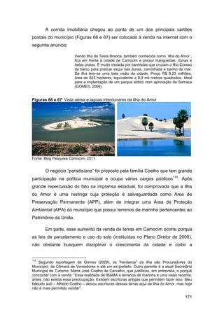 A corrida imobiliária chegou ao ponto de um dos principais cartões
postais do município (Figuras 66 e 67) ser colocado à venda na internet com o
seguinte anúncio:

                         Vendo Ilha da Testa Branca, também conhecida como ´Ilha do Amor´,
                         fica em frente à cidade de Camocim e possui manguezais, dunas e
                         belas praias. É muito visitada por banhistas que cruzam o Rio Coreaú
                         de barco para praticar esqui nas dunas, caminhada e banho de mar.
                         Da ilha tem-se uma bela visão da cidade. Preço R$ 8,23 milhões,
                         área de 823 hectares, equivalente a 8,9 mil metros quadrados. Ideal
                         para a implantação de um parque eólico com aprovação da Semace
                         (GOMES, 2009).


Figuras 66 e 67: Vista aérea e lagoas interdunares da Ilha do Amor




Fonte: Blog Pesquise Camocim, 2011.


       O negócio “paradisíaco” foi proposto pela família Coelho que tem grande
participação na política municipal e ocupa vários cargos públicos115. Após
grande repercussão do fato na imprensa estadual, foi comprovada que a Ilha
do Amor é uma restinga cuja proteção é salvaguardada como Área de
Preservação Permanente (APP), além de integrar uma Área de Proteção
Ambiental (APA) do município que possui terrenos de marinha pertencentes ao
Patrimônio da União.

       Em parte, esse aumento da venda de terras em Camocim ocorre porque
as leis de parcelamento e uso do solo (instituídas no Plano Diretor de 2000),
não obstante busquem disciplinar o crescimento da cidade e coibir a


115
    Segundo reportagem de Gomes (2009), os “herdeiros” da ilha são Procuradores do
Município, da Câmara de Vereadores e até um ex-prefeito. Outro parente é a atual Secretária
Municipal de Turismo, Maria José Coelho de Carvalho, que justificou, em entrevista, o porquê
concordar com a venda: “Essa realidade de IBAMA e terrenos de marinha é uma visão recente;
antes, não existia essa preocupação. Existem escrituras antigas que permitem fazer isso. Meu
falecido avô – Alfredo Coelho – deixou escrituras dessas terras aqui da Ilha do Amor, mas hoje
não é mais permitido vender”.

                                                                                          171
 