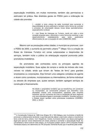 especulação imobiliária, em muitos momentos, também são permissivas e
estimulam tal prática. Nas diretrizes gerais do PDDU para a ordenação da
cidade são previstas:

                         I - ampliar a zona urbana da sede municipal para aumentar a
                         disponibilidade de terra edificável e também como forma de controlar
                         o processo de urbanização dessas novas áreas (parcelamentos),
                         especialmente no litoral;

                         II - criar Áreas de Interesse ao Turismo, tendo em vista a nova
                         vocação proposta para o Município e como forma de incentivar o seu
                         desenvolvimento,     estabelecendo,    para  tanto,   parâmetros
                         diferenciados de uso e ocupação do solo (CAMOCIM, 2000).



       Mesmo com as precauções antes citadas, o município ao promover, com
o PDDU de 2000, o aumento do perímetro urbano116 (Mapa 12) e a criação de
Áreas de Interesse Turístico em zonas subpovoadas e desprovidas de
serviços, também incita a prática da antecipação espacial promovida pelos
promotores imobiliários.

       Os promotores são conhecidos como os principais agentes de
especulação imobiliária. Suas ações de compra e venda de imóveis são mais
visíveis na cidade, ainda que sirvam de “testas de ferro” para grandes
empresários ou corporações. Eles formam uma categoria complexa de agente
e atuam como corretores, incorporadores ou intermediários, de forma individual
ou através de empresas que, quase sempre, também agregam serviços de
construção e financiamento.

                         Há desde o proprietário fundiário que se transformou em construtor
                         ou incorporador, ao comerciante próspero que diversifica suas
                         atividades criando uma incorporadora, passando pela empresa
                         industrial, que em momentos de crise ou ampliação de seus negócios
                         cria uma subsidiária ligada à promoção imobiliária. Grandes bancos e
                         o Estado atuam também como promotores imobiliários (CORRÊA,
                         2002, p. 20-21).




116
    A Constituição Federal de 1988 (nos Artigos 30 e 182) delegou aos municípios a tarefa de
promover o ordenamento territorial, o que lhes permite alterar o perímetro urbano e transformar
terra rural em terra urbana. Com frequência, muitos municípios fazem uso dessa prerrogativa
legal para aprovar novos loteamentos em áreas urbanas e aumentar a arrecadação fiscal. Ao
converterem a terra rural em solo urbano, os municípios podem cobrar o IPTU (Imposto Predial
Territorial Urbano) em detrimento do ITR (Imposto Territorial Rural) que é recolhido pela União.

                                                                                           172
 