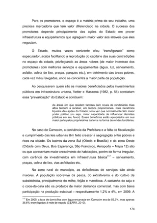 Para os promotores, o espaço é a matéria-prima do seu trabalho, uma
preciosa mercadoria que tem valor diferenciado na cidade. O sucesso dos
promotores depende principalmente das ações do Estado em prover
infraestrutura e equipamentos que agreguem maior valor aos imóveis que eles
negociam.

       O    Estado,   muitas    vezes     conivente      e/ou    “transfigurado”      como
especulador, acaba facilitando a reprodução do capital e das suas contradições
no espaço da cidade, privilegiando as áreas nobres (de maior interesse dos
promotores) com melhores serviços e equipamentos (água, luz, saneamento,
asfalto, coleta de lixo, praças, parques etc.), em detrimento das áreas pobres,
cada vez mais relegadas, onde se concentra a maior parte da população.

       Ao pesquisarem quem são os maiores beneficiados pelos investimentos
públicos em infraestrutura urbana, Vetter e Massena (1982, p. 58) constatam
essa “prevaricação” do Estado e concluem:

                      As áreas em que residem famílias com níveis de rendimento mais
                      altos tendem a receber, em termos proporcionais, mais benefícios
                      líquidos das ações do Estado, uma vez que normalmente têm maior
                      poder político (ou seja, maior capacidade de influenciar decisões
                      públicas em seu favor). Esses benefícios estão apropriados em sua
                      maior parte pelos proprietários da terra na forma de rendas fundiárias.


       No caso de Camocim, a conivência da Prefeitura e a falta de fiscalização
e cumprimento das leis urbanas têm feito crescer a segregação entre pobres e
ricos na cidade. Os bairros da zona Sul (Olinda e Brasília) e da zona Oeste
(Cidade com Deus, Boa Esperança, São Francisco, Aeroporto – Mapa 12) são
os que apresentam maior crescimento de habitações, porém de forma irregular,
com carência de investimentos em infraestrutura básica117 – saneamento,
praças, coleta de lixo, vias asfaltadas etc.

       Na zona rural do município, as deficiências de serviços são ainda
maiores. A população sobrevive da pesca, do extrativismo e do cultivo de
subsistência, principalmente do milho, feijão e mandioca. A castanha do caju e
o coco-da-baía são os produtos de maior demanda comercial, mas com baixa
participação na produção estadual – respectivamente 1,2% e 4%, em 2009. A

117
   Em 2009, a taxa de domicílios com água encanada em Camocim era de 92,3%, mas apenas
36,6% eram ligados à rede de esgoto (CEARÁ, 2010).

                                                                                        174
 