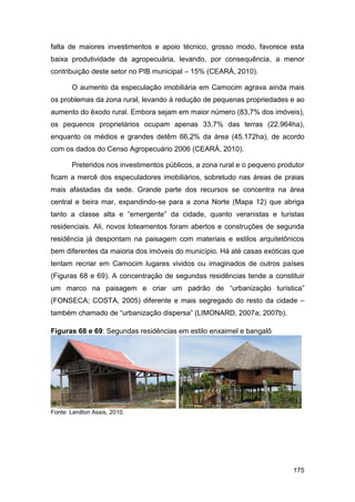 falta de maiores investimentos e apoio técnico, grosso modo, favorece esta
baixa produtividade da agropecuária, levando, por consequência, a menor
contribuição deste setor no PIB municipal – 15% (CEARÁ, 2010).

        O aumento da especulação imobiliária em Camocim agrava ainda mais
os problemas da zona rural, levando à redução de pequenas propriedades e ao
aumento do êxodo rural. Embora sejam em maior número (83,7% dos imóveis),
os pequenos proprietários ocupam apenas 33,7% das terras (22.964ha),
enquanto os médios e grandes detêm 66,2% da área (45.172ha), de acordo
com os dados do Censo Agropecuário 2006 (CEARÁ, 2010).

        Preteridos nos investimentos públicos, a zona rural e o pequeno produtor
ficam a mercê dos especuladores imobiliários, sobretudo nas áreas de praias
mais afastadas da sede. Grande parte dos recursos se concentra na área
central e beira mar, expandindo-se para a zona Norte (Mapa 12) que abriga
tanto a classe alta e “emergente” da cidade, quanto veranistas e turistas
residenciais. Ali, novos loteamentos foram abertos e construções de segunda
residência já despontam na paisagem com materiais e estilos arquitetônicos
bem diferentes da maioria dos imóveis do município. Há até casas exóticas que
tentam recriar em Camocim lugares vividos ou imaginados de outros países
(Figuras 68 e 69). A concentração de segundas residências tende a constituir
um marco na paisagem e criar um padrão de “urbanização turística”
(FONSECA; COSTA, 2005) diferente e mais segregado do resto da cidade –
também chamado de “urbanização dispersa” (LIMONARD, 2007a; 2007b).

Figuras 68 e 69: Segundas residências em estilo enxaimel e bangalô




Fonte: Lenilton Assis, 2010.




                                                                            175
 