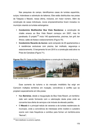 Nas pesquisas de campo, identificamos casas de turistas espanhóis,
suíços, holandeses e sobretudo de italianos. Eles estão distribuídos nas praias
de Tatajuba e Maceió, nessa última, inclusive, em maior número. Além da
construção de casas individuais, novos empreendimentos foram iniciados no
município visando os turistas estrangeiros:

         Condomínio Multifamiliar Boa Vista Residence: a construção de
          chalés anexos ao Boa Vista Resort começou em 2007, mas foi
          paralisada. O projeto120 inclui 140 apartamentos, piscinas, bar grill, bar
          fitness, salão de festas e estacionamento (Figura 70).
         Condomínio Recanto da Aurora: será composto de 20 apartamentos e
          4 residências exclusivas com piscina, bar molhado, segurança e
          estacionamento. O lançamento foi em 2010 e a construção está ativa na
          Praia de Caraúbas (Figura 71).


Figuras 70 e 71: Casas do Boa Vista Residence e construção do Recanto da Aurora




Fonte: Lenilton Assis, 2011.



          Esse aumento do turismo e do mercado imobiliário faz erigir em
Camocim múltiplos territórios em mutação, convivência e conflito que se
projetam especialmente em três praias:

         Nas Barreiras, desde a inauguração do Boa Vista Resort, um território-
          rede vem sendo formando com a valorização desta praia onde se
          concentra boa oferta de serviços e de imóveis de elevado padrão;
         O Maceió é o principal reduto de veraneio e de turistas residenciais do
          município, onde a convivência de interesses entre insiders e outsiders
          ocorre com mais frequência e contribui para formar um território-zona
          “flexível”;
120
      Será detalhado no próximo capítulo.

                                                                                178
 