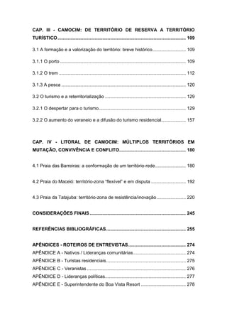 CAP. III - CAMOCIM: DE TERRITÓRIO DE RESERVA A TERRITÓRIO
TURÍSTICO .................................................................................................... 109

3.1 A formação e a valorização do território: breve histórico .......................... 109

3.1.1 O porto .................................................................................................. 109

3.1.2 O trem ................................................................................................... 112

3.1.3 A pesca ................................................................................................. 120

3.2 O turismo e a reterritorialização ............................................................... 129

3.2.1 O despertar para o turismo.................................................................... 129

3.2.2 O aumento do veraneio e a difusão do turismo residencial ................... 157



CAP. IV - LITORAL DE CAMOCIM: MÚLTIPLOS TERRITÓRIOS EM
MUTAÇÃO, CONVIVÊNCIA E CONFLITO.................................................... 180


4.1 Praia das Barreiras: a conformação de um território-rede ........................ 180


4.2 Praia do Maceió: território-zona “flexível” e em disputa ........................... 192


4.3 Praia da Tatajuba: território-zona de resistência/inovação ....................... 220


CONSIDERAÇÕES FINAIS ........................................................................... 245


REFERÊNCIAS BIBLIOGRÁFICAS .............................................................. 255


APÊNDICES - ROTEIROS DE ENTREVISTAS ............................................. 274
APÊNDICE A - Nativos / Lideranças comunitárias ......................................... 274
APÊNDICE B - Turistas residenciais .............................................................. 275
APÊNDICE C - Veranistas ............................................................................. 276
APÊNDICE D - Lideranças políticas ............................................................... 277
APÊNDICE E - Superintendente do Boa Vista Resort ................................... 278



                                                                                                                17
 
