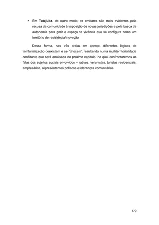    Em Tatajuba, de outro modo, os embates são mais evidentes pela
       recusa da comunidade à imposição de novas jurisdições e pela busca da
       autonomia para gerir o espaço de vivência que se configura como um
       território de resistência/inovação.

       Dessa forma, nas três praias em apreço, diferentes lógicas de
territorialização coexistem e se “chocam”, resultando numa multiterritorialidade
conflitante que será analisada no próximo capítulo, no qual confrontaremos as
falas dos sujeitos sociais envolvidos – nativos, veranistas, turistas residenciais,
empresários, representantes políticos e lideranças comunitárias.




                                                                               179
 