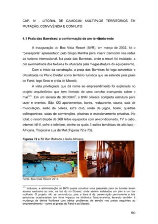 CAP. IV - LITORAL DE CAMOCIM: MÚLTIPLOS TERRITÓRIOS EM
MUTAÇÃO, CONVIVÊNCIA E CONFLITO


4.1 Praia das Barreiras: a conformação de um território-rede

       A inauguração do Boa Vista Resort (BVR), em março de 2002, foi o
“passaporte” apresentado pelo Grupo Marilha para inserir Camocim nas redes
do turismo internacional. Na praia das Barreiras, onde o resort foi instalado, a
cor avermelhada das falésias foi ofuscada pela megaestrutura do equipamento.
       Com o início da construção, a praia das Barreiras foi logo convertida e
oficializada no Plano Diretor como território turístico que se estende pela praia
do Farol, lago Seco e praia do Maceió.
       A vista privilegiada que dá nome ao empreendimento foi explorada no
projeto arquitetônico que tem formato de uma concha avançando sobre o
mar121. Em um terreno de 39.000m2, o BVR oferece completa estrutura para
lazer e eventos. São 123 apartamentos, bares, restaurante, sauna, sala de
musculação, salão de beleza, kid’s club, salão de jogos, boate, quadras
poliesportivas, salas de convenções, piscinas e estacionamento privativo. No
total, o resort dispõe de 260 leitos equipados com ar-condicionado, TV a cabo,
internet Wi-fi, cofre e telefone, dentre os quais 3 suítes temáticas de alto luxo -
Africana, Tropical e Lua de Mel (Figuras 72 e 73).

Figuras 72 e 73: Bar Molhado e Suíte Africana




Fonte: Boa Vista Resort, 2010.


121
    Inclusive, a administração do BVR queria construir uma passarela para os turistas terem
acesso exclusivo ao mar, na foz do rio Coreaú, onde seriam instalados um píer e um bar
molhado. O projeto não se concretizou, pois a área é de preservação permanente e tais
estruturas ocasionariam um forte impacto na dinâmica flúvio-marinha, levando também à
mudança da deriva litorânea com sérios problemas de erosão nas praias seguintes ao
empreendimento – como as praias do Farol e do Maceió.


                                                                                       180
 