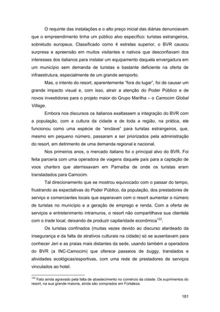 O requinte das instalações e o alto preço inicial das diárias denunciavam
que o empreendimento tinha um público alvo específico: turistas estrangeiros,
sobretudo europeus. Classificado como 4 estrelas superior, o BVR causou
surpresa e apreensão em muitos visitantes e nativos que desconfiavam dos
interesses dos italianos para instalar um equipamento daquela envergadura em
um município sem demanda de turistas e bastante deficiente na oferta de
infraestrutura, especialmente de um grande aeroporto.
       Mas, o intento do resort, aparentemente “fora do lugar”, foi de causar um
grande impacto visual e, com isso, atrair a atenção do Poder Público e de
novos investidores para o projeto maior do Grupo Marilha – o Camocim Global
Village.
       Embora nos discursos os italianos exaltassem a integração do BVR com
a população, com a cultura da cidade e de toda a região, na prática, ele
funcionou como uma espécie de “enclave” para turistas estrangeiros, que,
mesmo em pequeno número, passaram a ser priorizados pela administração
do resort, em detrimento de uma demanda regional e nacional.
       Nos primeiros anos, o mercado italiano foi o principal alvo do BVR. Foi
feita parceria com uma operadora de viagens daquele país para a captação de
voos charters que aterrissavam em Parnaíba de onde os turistas eram
transladados para Camocim.
       Tal direcionamento que se mostrou equivocado com o passar do tempo,
frustrando as expectativas do Poder Público, da população, dos prestadores de
serviço e comerciantes locais que esperavam com o resort aumentar o número
de turistas no município e a geração de emprego e renda. Com a oferta de
serviços e entretenimento intramuros, o resort não compartilhava sua clientela
com o trade local, deixando de produzir capilaridade econômica122.
       Os turistas confinados (muitas vezes devido ao discurso alardeado da
insegurança e da falta de atrativos culturais na cidade) só se ausentavam para
conhecer Jeri e as praias mais distantes da sede, usando também a operadora
do BVR (a INC-Camocim) que oferece passeios de buggy, translados e
atividades ecológicas/esportivas, com uma rede de prestadores de serviços
vinculados ao hotel.

122
   Fato ainda agravado pela falta de abastecimento no comércio da cidade. Os suprimentos do
resort, na sua grande maioria, ainda são comprados em Fortaleza.


                                                                                       181
 