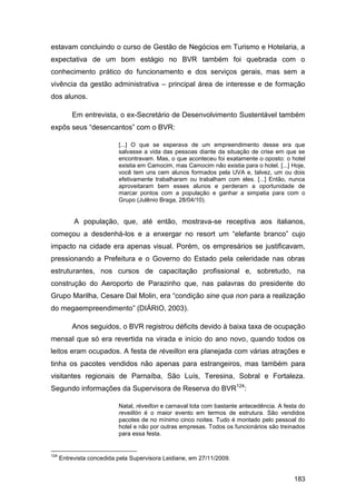 estavam concluindo o curso de Gestão de Negócios em Turismo e Hotelaria, a
expectativa de um bom estágio no BVR também foi quebrada com o
conhecimento prático do funcionamento e dos serviços gerais, mas sem a
vivência da gestão administrativa – principal área de interesse e de formação
dos alunos.

          Em entrevista, o ex-Secretário de Desenvolvimento Sustentável também
expôs seus “desencantos” com o BVR:

                           [...] O que se esperava de um empreendimento desse era que
                           salvasse a vida das pessoas diante da situação de crise em que se
                           encontravam. Mas, o que aconteceu foi exatamente o oposto: o hotel
                           existia em Camocim, mas Camocim não existia para o hotel. [...] Hoje,
                           você tem uns cem alunos formados pela UVA e, talvez, um ou dois
                           efetivamente trabalharam ou trabalham com eles. [...] Então, nunca
                           aproveitaram bem esses alunos e perderam a oportunidade de
                           marcar pontos com a população e ganhar a simpatia para com o
                           Grupo (Julênio Braga, 28/04/10).


           A população, que, até então, mostrava-se receptiva aos italianos,
começou a desdenhá-los e a enxergar no resort um “elefante branco” cujo
impacto na cidade era apenas visual. Porém, os empresários se justificavam,
pressionando a Prefeitura e o Governo do Estado pela celeridade nas obras
estruturantes, nos cursos de capacitação profissional e, sobretudo, na
construção do Aeroporto de Parazinho que, nas palavras do presidente do
Grupo Marilha, Cesare Dal Molin, era “condição sine qua non para a realização
do megaempreendimento” (DIÁRIO, 2003).

          Anos seguidos, o BVR registrou déficits devido à baixa taxa de ocupação
mensal que só era revertida na virada e início do ano novo, quando todos os
leitos eram ocupados. A festa de réveillon era planejada com várias atrações e
tinha os pacotes vendidos não apenas para estrangeiros, mas também para
visitantes regionais de Parnaíba, São Luís, Teresina, Sobral e Fortaleza.
Segundo informações da Supervisora de Reserva do BVR124:

                           Natal, réveillon e carnaval lota com bastante antecedência. A festa do
                           reveillón é o maior evento em termos de estrutura. São vendidos
                           pacotes de no mínimo cinco noites. Tudo é montado pelo pessoal do
                           hotel e não por outras empresas. Todos os funcionários são treinados
                           para essa festa.


124
      Entrevista concedida pela Supervisora Leidiane, em 27/11/2009.


                                                                                            183
 