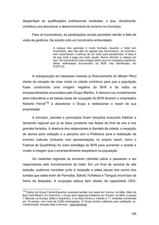 desperdiçar as qualificações profissionais recebidas, o que, obviamente,
contribuiu pra atravancar o desenvolvimento do turismo no município.

        Para os funcionários, as paralizações anuais persistem devido à falta de
visão da gerência. De acordo com um funcionário entrevistado:

                        A cabeça dos gerentes é muito fechada. Quando o hotel tem
                        movimento, eles não dão um agrado aos funcionários, um incentivo,
                        nem reconhecem o esforço de um setor para parabenizar. A ideia é
                        de que você é pago pra fazer aquilo. Nunca abriram a cabeça pra
                        isso. Os funcionários mais antigos dizem que se mudasse a gerência,
                        talvez melhorasse (Funcionário do BVR, não identificado, em
                        01/07/10).


        A sobreposição de interesses maiores (o financiamento do Master Plan)
diante da situação de crise vivida na cidade contribuiu para que a população
fosse    construindo    uma     imagem      negativa     do   BVR     e   de    todos    os
empreendimentos anunciados pelo Grupo Marilha. A demora nos investimentos
aero-rodoviários e as baixas taxas de ocupação do BVR levaram o empresário
Roberto Férroli128 a abandonar o Grupo e redirecionar o resort de sua
propriedade.

        A princípio, pacotes e promoções foram lançados buscando fidelizar a
demanda regional que já se fazia constante nas festas de final de ano e nos
grandes feriados. A abertura dos restaurantes à clientela da cidade, a recepção
de alunos para visitação e a parceria com a Prefeitura para a realização de
eventos culturais (inclusive com apresentações no próprio resort, como o
Festival de Quadrilhas) foi outra estratégia do BVR para aumentar a receita e
mudar a imagem que o empreendimento despertara na população.

        Os visitantes regionais se tornaram clientela cativa e passaram a ser
responsáveis pelo funcionamento do hotel. Em um final de semana de alta
estação, pudemos constatar junto à recepção e pelas placas dos carros dos
turistas que estes eram de Parnaíba, Sobral, Fortaleza e Tianguá (município da
Serra da Ibiapaba). A ocupação estava bem abaixo da capacidade (30%,


128
   Diretor do Grupo Férroli-Espanha, empresa familiar com sede em Verona, na Itália. Além do
Boa Vista Resort, em Camocim, o Grupo tem negócios hoteleiros em Veneto, na Itália, e possui
7 fábricas na Europa (Itália e Espanha), 3 na Ásia (China e Vietnã) e 11 unidades comerciais
em 10 países, com mais de 2.500 empregados. O Grupo produz caldeiras para calefação, ar-
condicionado, energia solar e térmica – www.ferroli.es


                                                                                        186
 