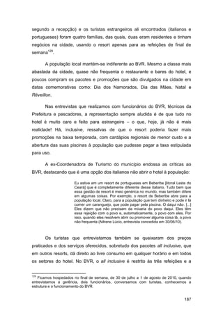 segundo a recepção) e os turistas estrangeiros ali encontrados (italianos e
portugueses) foram quatro famílias, das quais, duas eram residentes e tinham
negócios na cidade, usando o resort apenas para as refeições de final de
semana129.

       A população local mantém-se indiferente ao BVR. Mesmo a classe mais
abastada da cidade, quase não frequenta o restaurante e bares do hotel, e
poucos compram os pacotes e promoções que são divulgados na cidade em
datas comemorativas como: Dia dos Namorados, Dia das Mães, Natal e
Réveillon.

       Nas entrevistas que realizamos com funcionários do BVR, técnicos da
Prefeitura e pescadores, a representação sempre aludida é de que tudo no
hotel é muito caro e feito para estrangeiro – o que, hoje, já não é mais
realidade! Há, inclusive, ressalvas de que o resort poderia fazer mais
promoções na baixa temporada, com cardápios regionais de menor custo e a
abertura das suas piscinas à população que pudesse pagar a taxa estipulada
para uso.

       A ex-Coordenadora de Turismo do município endossa as críticas ao
BVR, destacando que é uma opção dos italianos não abrir o hotel à população:

                      Eu estive em um resort de portugueses em Beberibe [litoral Leste do
                      Ceará] que é completamente diferente desse italiano. Tudo bem que
                      essa gestão de resort é meio genérica no mundo, mas também difere
                      em algumas coisas. Por exemplo, o resort de Beberibe abre para a
                      população local. Claro, para a população que tem dinheiro e pode ir lá
                      comer um caranguejo, que pode pagar pela piscina. O daqui não. [...]
                      Eles dizem que não precisam da mixaria do povo daqui. Eles têm
                      essa rejeição com o povo e, automaticamente, o povo com eles. Por
                      isso, quando eles resolvem abrir ou promover alguma coisa lá, o povo
                      não frequenta (Nilrene Lúcio, entrevista concedida em 30/06/10).



       Os turistas que entrevistamos também se queixaram dos preços
praticados e dos serviços oferecidos, sobretudo dos pacotes all inclusive, que
em outros resorts, dá direito ao livre consumo em qualquer horário e em todos
os setores do hotel. No BVR, o all inclusive é restrito às três refeições e a


129
   Ficamos hospedados no final de semana, de 30 de julho a 1 de agosto de 2010, quando
entrevistamos a gerência, dois funcionários, conversamos com turistas, conhecemos a
estrutura e o funcionamento do BVR.


                                                                                       187
 