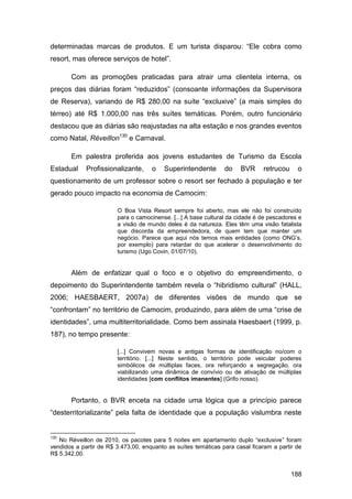determinadas marcas de produtos. E um turista disparou: “Ele cobra como
resort, mas oferece serviços de hotel”.

       Com as promoções praticadas para atrair uma clientela interna, os
preços das diárias foram “reduzidos” (consoante informações da Supervisora
de Reserva), variando de R$ 280,00 na suíte “excluxive” (a mais simples do
térreo) até R$ 1.000,00 nas três suítes temáticas. Porém, outro funcionário
destacou que as diárias são reajustadas na alta estação e nos grandes eventos
como Natal, Réveillon130 e Carnaval.

       Em palestra proferida aos jovens estudantes de Turismo da Escola
Estadual     Profissionalizante,     o    Superintendente       do    BVR     retrucou     o
questionamento de um professor sobre o resort ser fechado à população e ter
gerado pouco impacto na economia de Camocim:

                        O Boa Vista Resort sempre foi aberto, mas ele não foi construído
                        para o camocinense. [...] A base cultural da cidade é de pescadores e
                        a visão de mundo deles é da natureza. Eles têm uma visão fatalista
                        que discorda da empreendedora, de quem tem que manter um
                        negócio. Parece que aqui nós temos mais entidades (como ONG‟s,
                        por exemplo) para retardar do que acelerar o desenvolvimento do
                        turismo (Ugo Covin, 01/07/10).


       Além de enfatizar qual o foco e o objetivo do empreendimento, o
depoimento do Superintendente também revela o “hibridismo cultural” (HALL,
2006; HAESBAERT, 2007a) de diferentes visões de mundo que se
“confrontam” no território de Camocim, produzindo, para além de uma “crise de
identidades”, uma multiterritorialidade. Como bem assinala Haesbaert (1999, p.
187), no tempo presente:

                        [...] Convivem novas e antigas formas de identificação no/com o
                        território. [...] Neste sentido, o território pode veicular poderes
                        simbólicos de múltiplas faces, ora reforçando a segregação, ora
                        viabilizando uma dinâmica de convívio ou de ativação de múltiplas
                        identidades [com conflitos imanentes] (Grifo nosso).


       Portanto, o BVR enceta na cidade uma lógica que a princípio parece
“desterritorializante” pela falta de identidade que a população vislumbra neste


130
   No Réveillon de 2010, os pacotes para 5 noites em apartamento duplo “exclusive” foram
vendidos a partir de R$ 3.473,00, enquanto as suítes temáticas para casal ficaram a partir de
R$ 5.342,00.


                                                                                         188
 