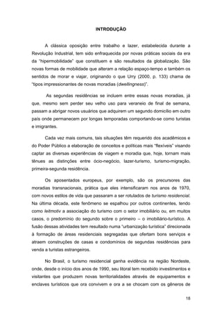 INTRODUÇÃO


      A clássica oposição entre trabalho e lazer, estabelecida durante a
Revolução Industrial, tem sido enfraquecida por novas práticas sociais da era
da “hipermobilidade” que constituem e são resultados da globalização. São
novas formas de mobilidade que alteram a relação espaço-tempo e também os
sentidos de morar e viajar, originando o que Urry (2000, p. 133) chama de
“tipos impressionantes de novas moradias (dwellingness)”.

       As segundas residências se incluem entre essas novas moradias, já
que, mesmo sem perder seu velho uso para veraneio de final de semana,
passam a abrigar novos usuários que adquirem um segundo domicílio em outro
país onde permanecem por longas temporadas comportando-se como turistas
e imigrantes.

      Cada vez mais comuns, tais situações têm requerido dos acadêmicos e
do Poder Público a elaboração de conceitos e políticas mais “flexíveis” visando
captar as diversas experiências de viagem e moradia que, hoje, tornam mais
tênues as distinções entre ócio-negócio, lazer-turismo, turismo-migração,
primeira-segunda residência.

      Os aposentados europeus, por exemplo, são os precursores das
moradias transnacionais, prática que eles intensificaram nos anos de 1970,
com novos estilos de vida que passaram a ser rotulados de turismo residencial.
Na última década, este fenômeno se espalhou por outros continentes, tendo
como leitmotiv a associação do turismo com o setor imobiliário ou, em muitos
casos, o predomínio do segundo sobre o primeiro – o imobiliário-turístico. A
fusão dessas atividades tem resultado numa “urbanização turística” direcionada
à formação de áreas residenciais segregadas que ofertam bons serviços e
atraem construções de casas e condomínios de segundas residências para
venda a turistas estrangeiros.

      No Brasil, o turismo residencial ganha evidência na região Nordeste,
onde, desde o início dos anos de 1990, seu litoral tem recebido investimentos e
visitantes que produzem novas territorialidades através de equipamentos e
enclaves turísticos que ora convivem e ora a se chocam com os gêneros de


                                                                            18
 