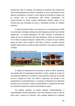 equipamento. Mas, na verdade, ela expressa um processo mais complexo de
des-re-territorialização que articula e sobrepõe na “zona” das Barreiras novos
agentes (empresários e turistas) e novas lógicas de produção do espaço que
se    chocam        com        as   pré-existentes   (dos   nativos,   pescadores).     Um
entrecruzamento de traços culturais efetivamente híbridos origina ali um
território-rede pela articulação de fluxos e identidades oriundas de múltiplos
territórios.

        E esses processos tendem a se acentuar com a transformação do BVR
em condoresort, estratégia adotada pela administração para atrair sua clientela
preferencial – os turistas estrangeiros. Em 2007, começou a construção de
chalés de luxo do Condomínio Boa Vista Residence, anexo ao resort (Figura
74). A ideia do projeto já integrava o Master Plan, na época em que o câmbio
estava em alta (o Euro chegava a R$ 3,90) e tornava o mercado nacional
bastante atrativo para os turistas europeus adquirirem uma segunda residência
no Brasil.

Figura 74: Casas do Boa Vista Residence




Fonte: Lenilton Assis, 2010.



        O objetivo do Residencial era diversificar a oferta do BVR, oferecendo
aos clientes além da hospedagem temporária no hotel, a opção de investir em
uma segunda residência do condomínio, onde poderiam usá-la por um período
do ano e alugá-la em outro, com direito à segurança, aos serviços e aos
equipamentos do empreendimento. A ocupação do Residencial em diferentes
períodos do ano diminuiria o efeito da sazonalidade e o pagamento das taxas
de condomínio reduziria os custos de manutenção do resort.

        Na     palestra        proferida   na   Escola   Estadual Profissionalizante,    o
Superintendente do BVR apresentou o Boa Vista Residence como a visão de
futuro para o turismo em Camocim. Uma maquete eletrônica foi mostrada,


                                                                                        189
 