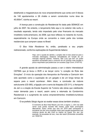 detalhando a megaestrutura do novo empreendimento que conta com 6 blocos
de 140 apartamentos e 28 chalés a serem construídos numa área de
45.000m2, vizinha ao resort.

      A licença para a construção do Residencial foi dada pela SEMACE em
julho de 2007. No entanto, o lançamento feito aqui e no exterior não surtiu o
resultado esperado, tendo sido impactado pela crise financeira do mercado
imobiliário norte-americano, de 2008, que teve reflexos no restante do mundo,
especialmente na Europa onde se concentra a maior parte dos turistas
residenciais que compram casas no Brasil.

      O   Boa   Vista   Residence     foi, então,     paralisado    e   seu projeto
redirecionado, conforme explicações do Superintende italiano:

                     Hoje, com a queda do câmbio, o projeto não é mais viável só para o
                     mercado estrangeiro. Estamos remodelando em função de um
                     mercado regional (Sobral, Teresina, São Luiz) que tem um poder
                     aquisitivo aumentado para o consumo de um produto mais simples e
                     pouco requintado que poderá ser um sucesso (Ugo Covin, 01/07/10).


      A grande aposta da administração passou a ser o roteiro interestadual
CEPIMA que já levou o BVR a se lançar como “o coração da Rota das
Emoções”. O início da operação dos Aeroportos de Parnaíba e Camocim tem
sido apontado como a superação de um gargalo e de um longo tempo de
espera para o resort acontecer. Além disso, a conclusão da rodovia
estruturante (CE-085), a ligação com a serra da Ibiapaba (CE-311), o Aeroporto
de Jeri e a criação da Escola Superior de Turismo são obras que viabilizarão
maior demanda para o resort, assim como a retomada do Condomínio
Residencial e o surgimento de outros empreendimentos imobiliário-turísticos
em Camocim.
      O ex-prefeito Sérgio Aguiar ao exaltar essas obras também sinalizou:
                     O momento do Boa Vista Resort, pra mim, é agora. [...] Em vez dele
                     cerrar suas portas durante três meses, pode fazer promoções
                     alternativas. Estou vendo que isso em 2010 está começando a
                     acontecer pra dar uma ocupação maior para aquele equipamento que
                     continua sendo de alto nível no interior do Ceará. Em Jeri, por
                     exemplo, há pousadas de luxo, mas não resort (Entrevista concedida
                     em 15/04/10).




                                                                                   190
 