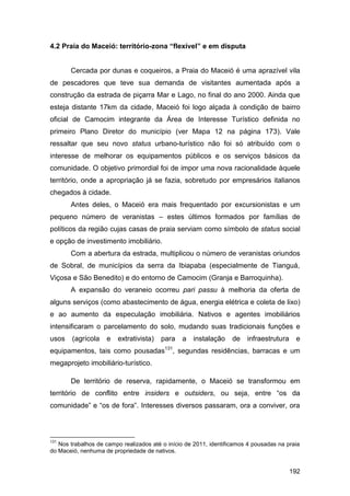 4.2 Praia do Maceió: território-zona “flexível” e em disputa


       Cercada por dunas e coqueiros, a Praia do Maceió é uma aprazível vila
de pescadores que teve sua demanda de visitantes aumentada após a
construção da estrada de piçarra Mar e Lago, no final do ano 2000. Ainda que
esteja distante 17km da cidade, Maceió foi logo alçada à condição de bairro
oficial de Camocim integrante da Área de Interesse Turístico definida no
primeiro Plano Diretor do município (ver Mapa 12 na página 173). Vale
ressaltar que seu novo status urbano-turístico não foi só atribuído com o
interesse de melhorar os equipamentos públicos e os serviços básicos da
comunidade. O objetivo primordial foi de impor uma nova racionalidade àquele
território, onde a apropriação já se fazia, sobretudo por empresários italianos
chegados à cidade.
       Antes deles, o Maceió era mais frequentado por excursionistas e um
pequeno número de veranistas – estes últimos formados por famílias de
políticos da região cujas casas de praia serviam como símbolo de status social
e opção de investimento imobiliário.
       Com a abertura da estrada, multiplicou o número de veranistas oriundos
de Sobral, de municípios da serra da Ibiapaba (especialmente de Tianguá,
Viçosa e São Benedito) e do entorno de Camocim (Granja e Barroquinha).
       A expansão do veraneio ocorreu pari passu à melhoria da oferta de
alguns serviços (como abastecimento de água, energia elétrica e coleta de lixo)
e ao aumento da especulação imobiliária. Nativos e agentes imobiliários
intensificaram o parcelamento do solo, mudando suas tradicionais funções e
usos    (agrícola   e   extrativista)   para    a   instalação     de   infraestrutura    e
equipamentos, tais como pousadas131, segundas residências, barracas e um
megaprojeto imobiliário-turístico.

       De território de reserva, rapidamente, o Maceió se transformou em
território de conflito entre insiders e outsiders, ou seja, entre “os da
comunidade” e “os de fora”. Interesses diversos passaram, ora a conviver, ora



131
   Nos trabalhos de campo realizados até o início de 2011, identificamos 4 pousadas na praia
do Maceió, nenhuma de propriedade de nativos.


                                                                                         192
 