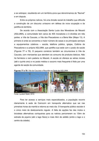 a se sobrepor, resultando em um território-zona que denominamos de “flexível”
e em disputa.
        Entre os próprios nativos, há uma divisão social do trabalho que dificulta
a construção de um discurso uníssono em defesa da nova ocupação e da
partilha do território.
        De acordo com a Associação Santa Luzia dos Moradores de Maceió
(ASLUMA), a comunidade tem cerca de 405 moradores e é dividida em três
partes: a Vila da Caucaia, a Vila dos Pescadores e a Beira Mar (Mapa 13). A
primeira é onde se concentra o maior número de casas e os principais serviços
e equipamentos coletivos – escola, telefone público, igrejas, Colônia de
Pescadores e a própria ASLUMA, que partilha sua sede com o posto de saúde
(Figuras 77 e 78). O pequeno comércio também se circunscreve à Vila da
Caucaia, com mercearias que atendem ao consumo de produtos básicos. Não
há farmácia e nem padaria no Maceió. A escola só oferece as séries iniciais
(até o quinto ano) e no posto médico o socorro mais frequente é feito por uma
agente de saúde da comunidade.

Figuras 77 e 78: Vila da Caucaia e Reunião na Sede da ASLUMA




Fonte: Lenilton Assis, 2010.


        Para ter acesso a serviços mais especializados, a população recorre
diariamente à sede de Camocim em transporte alternativo que sai nas
primeiras horas da manhã e retorna ao meio dia. O transporte público escolar é
o único meio de deslocamento regular. A falta de opções faz das motos e
bicicletas alternativas corriqueiras para os nativos percorrerem os 13km de
estrada de piçarra (até o lago Seco) e mais 4km de asfalto (entre o lago e o
centro da cidade).




                                                                              193
 