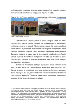 preferidos pelos veranistas. Uma das casas “populares” de veraneio, inclusive,
foi recentemente transformada em pousada (Figuras 79 e 80).

Figuras 79 e 80: Primeira residência à venda e segunda residência que virou pousada




Fonte: Lenilton Assis, 2010; 2011.


       Ainda na Vila da Caucaia, placas de venda e aluguel saltam aos olhos,
demonstrando que os nativos também são protagonistas da especulação
imobiliária crescente no Maceió. Adentrando-se mais na vila, a especulação de
terras continua flagrante com lotes maiores que margeiam o calçamento. Estes
não mais pertencem a nativos. Foram vendidos a corretores e comerciantes de
Camocim, inclusive a alguns que já têm segunda residência em Maceió.
Cercas e placas de venda se multiplicam em todas as direções da praia,
demonstrando a prática da antecipação espacial com “terrenos de engorda”
que aguardam valorização.
       Na Vila dos Pescadores, palhoças e pequenas casas enfileiram-se na
linha de praia, onde são constantemente ameaçadas pelo avanço do mar.
Barcos, artesãos e pescadores com seus apetrechos formam a paisagem
dessa vila (Figura 81) que, de inusitada, tem uma escola de kite surf onde vive
uma moradora adventícia133 bastante conhecida na comunidade pelo trabalho
de coleta de lixo desenvolvido com os nativos.




133
     “Lua” é como todos conhecem a moradora adventícia, natural de Maringá-PR, que já morou
na Amazônia, antes de chegar ao Maceió, onde se encantou com a simplicidade dos
pescadores (por isso, ainda vive entre eles) e a beleza do lugar que considera o “Havaí
brasileiro”. Na sua chegada, promoveu ações de limpeza da praia e de coleta seletiva com a
comunidade, ganhando assim a simpatia dos nativos e demais moradores do Maceió. Hoje,
coordena com os filhos uma escola de kite surf que é patrocinada por um turista residencial
italiano. Em entrevista concedida em 28/06/10, defendeu o seu ingresso na ASLUMA e de
todas as pessoas que vivem ou têm casas na praia.


                                                                                       196
 