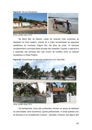 Figura 81: Vila dos Pescadores




Fonte: Lenilton Assis, 2010.

        Na Beira Mar do Maceió, casas de veraneio mais suntuosas se
destacam no front costeiro, criando ali a maior concentração de segundas
residências do município (Figura 82). Na faixa de praia, 14 barracas
complementam a principal oferta de lazer dos visitantes. A posse, a estrutura e
a expansão das barracas têm sido motivo de conflitos entre os próprios
moradores e o Poder Público.

Figura 82: Concentração de segundas residências na Av. Beira-Mar




Fonte: Lenilton Assis, 2010.

        Os barraqueiros, como são conhecidos, formam um grupo de destaque
na comunidade, tanto econômica, quanto politicamente. A renda auferida com
as barracas é um complemento à pesca – atividade, inclusive, que alguns têm



                                                                           197
 