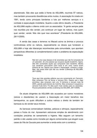 abandonado. São eles que estão à frente da ASLUMA, reunindo 97 nativos,
mas também provocando dissidências entre muitos. A associação foi criada em
1991, tendo como principais bandeiras a luta por melhores serviços e o
combate à especulação imobiliária. Quanto a este último desafio, o Presidente
da ASLUMA expõe o dilema vivido com os associados: “A gente sempre pede
nas reuniões pra não vender, pra continuar um lugar de nativos, mas quem
quer vender, vende. Nós não quer isso acontecer” (Presidente da ASLUMA,
28/11/2009).

       A venda das casas e terrenos no Maceió acirra os ânimos e provoca
controvérsias entre os nativos, especialmente os idosos que fundaram a
ASLUMA e hoje são lideranças reconhecidas pela comunidade, que apontam
perspectivas diferentes (e complementares!) sobre o problema da especulação
imobiliária:

                    Não tem uma casa dessas aí de veranistas que não foi comprada de
                    um pescador, de uma pessoa que ocupava aquele localzinho. Agora,
                    eles têm aumentado aquilo que compraram bem baratinho. Muitos
                    que venderam procuraram outro local aí em cima; outros foram
                    embora de vez. Depois que criaram a Associação, começou a briga.
                    Mas, não posso dizer que não vou vender (Liderança da ASLUMA,
                    28/11/2009).



                    Teve aqui dois grandes grileiros que era comerciante em Camocim.
                    Eles comprava 10m de terras e cercava 50m. Depois que o lago
                    arrombou, eles compraro nem uns 10 terrenos e cercaro mais de
                    200%, grande parte terreno de marinha. Eles comprava 3 coqueiros e
                    cercava muita terra. Foi eles quem mais vendeu para os veranistas.
                    Poucos pescadores vendeu (Liderança da ASLUMA, 28/11/2009).


       Os atuais dirigentes da ASLUMA são acusados por outros moradores
(sócios e dissidentes) de usarem a Associação em maior benefício dos
barraqueiros, os quais dificultam a outros nativos o direito de também ter
barracas ou de vender seus imóveis.

       As barracas comercializam bebidas, petiscos e almoços, especialmente
peixes e frutos do mar. Apresentam estruturas simples de atendimento com
condições precárias de saneamento e higiene. Não seguem um tamanho
padrão e são usadas como moradia por alguns comerciantes que alugam suas
casas da Vila da Caucaia para aumentar a renda extra com o comércio.



                                                                                  198
 