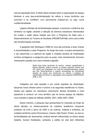 vida da população local. O efeito desse embate sobre a organização do espaço
litorâneo é uma des-re-territorialização de velhos e novos territórios que
convivem e se “conflitam” num permanente (re)fazer-se, ou seja, numa
multiterritorialidade.

       Lógicas distintas de territorialização passam a promover a dinâmica dos
territórios na região, atraindo a atenção de diversos estudiosos interessados
em avaliar o saldo dessa relação que teve o Programa de Ação para o
Desenvolvimento do Turismo do Nordeste (PRODETUR-NE) como carro-chefe
das transformações ocorridas.

       A geógrafa Adyr Rodrigues (1996) foi uma das primeiras a tecer críticas
e recomendações a esse Programa. Ao longo dos anos, a autora acompanhou
o seu desenrolar e a abertura da região a modelos opostos de implantação
turística (endógenos e exógenos) para os quais, mais recentemente, formulou
interessante questão com outra imediata sugestão:

                         Estas duas faces territoriais do turismo, embora subordinadas a
                         lógicas distintas, podem conviver no espaço regional? Parece que
                         sim, porém sua integração, em nível de complementaridade, parece
                         que não. Reconhecemos a urgente necessidade de consistentes
                         estudos de campo que comprovem ou refutem a hipótese de
                         solidariedade territorial ou segregação sócio-espacial (RODRIGUES,
                         2008, p. 40).



       Instigados por esta questão e por outras logradas da dissertação,
lançamos novos olhares sobre o turismo e as segundas residências no Ceará,
estado que registra um expressivo crescimento dessas atividades e onde
passamos a construir um novo território que se tornou espaço de trabalho,
nova moradia e objeto de reflexão (ASSIS, 2001; 2006; 2007; 2009).

       Dessa maneira, a pesquisa aqui apresentada foi maturada ao longo da
última década, no entrecruzamento do cotidiano acadêmico (enquanto
professor da UVA e aluno da USP) e da vivência, material e simbólica, de
múltiplos territórios (entre Pernambuco, Ceará e São Paulo). Porém, as des-re-
territorialidades daí decorrentes, embora tenham influenciado na feitura desse
trabalho, tiveram finalidades, contextos e estilos de vida bem diferentes




                                                                                        19
 