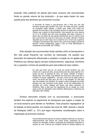 exclusão. Eles justificam tal atitude pelo baixo consumo dos excursionistas
frente ao grande volume de lixo produzido – já que estes trazem de casa
grande parte dos alimentos que consomem na praia.

                     A excursão de ônibus e pau-de-arara não é forte pra nós das
                     barracas porque eles também traz tudo. Às vezes dá pena, quando
                     as pousadas estão lotadas, a gente quer ceder uma mesa pro
                     pessoal da excursão e não consegue porque se ceder lota a barraca.
                     Parece que a gente tá discriminando, mas quando faz uma reserva
                     de 10 a 12 turistas que vêm pras pousadas, lota logo a barraca. A
                     gente não vai deixar de dar aquele atendimento pra um cliente certo
                     que você já tem há mais de 6 anos pra, às vezes, atender 2 ônibus
                     daqueles que só vêm hoje e só no próximo ano. O duro pra a gente é
                     conseguir conscientizar eles sobre o lixo, pois onde rasgam pacote de
                     biscoito, tomam refrigerante, jogam o lixo no chão (Barraqueiro e
                     Presidente da ASLUMA, 28/11/2009).


      Esta situação dos excursionistas divide opiniões entre os barraqueiros e
têm sido pauta frequente nas reuniões da Associação. Há aqueles que
discordam do tratamento diferenciado e propõem a criação de um galpão pela
Prefeitura que ofereça alguns serviços (estacionamento, segurança, banheiros
etc.) e garanta o mínimo de assistência para esta prática de lazer coletivo.

                     Eu vejo que tinha que ter um local pro turista farofeiro que nós
                     chama, ter o apoio pra eles, porque toda praia não pode esperar só o
                     turista de fora. O pessoal de carro, às vezes, também é engano.
                     Muitos vêm num carrão, mas debaixo da mesa traz mais coisa que o
                     farofeiro. É uísque, salgadinho... por isso, nunca vai se saber quem é
                     quem. Da forma que faço aqui, de 100, 2 sai zangado. Eu não digo
                     que não trabalho com farofeiro. Eu explico a eles a situação da minha
                     barraca que não comporta muita gente. Já fui até repreendido em
                     reuniões por outros colegas que dizem que estou apoiando os
                     farofeiros. Digo a eles que fico agradecido de eu chegar em outra
                     praia e não ser distratado como farofeiro (Barraqueiro e liderança da
                     ASLUMA, 28/11/2009).


      Embora demonstre empatia com os excursionistas, o preconceito
também fica explícito no depoimento do barraqueiro que sugere a criação de
um local exclusivo para atender os “farofeiros”. Esta proposta “segregadora” já
foi testada no litoral paulista, em meados dos anos de 1980, atraindo o estudo
de Rodrigues (2007, p. 121) que legou importantes considerações sobre a
implantação de terminais turísticos:

                     Concomitantemente baixam-se sérias medidas restritivas ao acesso e
                     estacionamento dos ônibus em outros locais, expressas na sua
                     maioria por elevadas multas e colocação de obstáculos impedindo o
                     acesso ao mar. Fere-se por iniciativa oficial os direitos básicos do



                                                                                      200
 