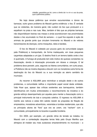 cidadão, garantidos por lei, como o direito de ir e vir e o uso da praia,
                     que é patrimônio público.


      No bojo dessa polêmica que envolve excursionistas e donos de
barracas, outro grave problema do Maceió ganha evidência: o lixo. É verdade
que os visitantes, de maneira geral, não cuidam do lixo que produzem e o
espalham na praia e nas ruas. Mas, também é fato que as próprias barracas
não disponibilizam lixeiras nas mesas e ainda acondicionam nas proximidades
destas o lixo acumulado no final de semana – o qual fica exposto à ação de
animais de grande porte que circulam livremente no Maceió e de vetores
transmissores de doenças, como mosquitos, ratos e baratas.

      O lixo do Maceió é coletado por poucos garis da comunidade (pagos
pela Prefeitura) e transportado, de forma inadequada, em duas pequenas
caçambas adaptadas a um jipe. O destino final é um terreno baldio onde o lixo
é queimado. A fumaça ali produzida tem sido motivo de queixas constantes na
Associação, devido à intoxicação provocada em idosos e crianças. E tal
problema deve persistir, pois, segundo os líderes comunitários, em curto prazo,
a Prefeitura não se mostra disposta a discutir com os moradores outra forma de
destinação do lixo do Maceió ou a sua remoção ao aterro sanitário do
município.

      Ao recorrer à ASLUMA para reivindicar a solução deste e de outros
problemas, a comunidade ratifica o importante papel social desta entidade.
Vale frisar que, apesar das críticas existentes aos barraqueiros, também
identificamos em muitos entrevistados o reconhecimento da iniciativa e do
grande esforço desempenhado por aqueles para manter a Associação como o
principal instrumento de luta e conquista coletiva. O ingresso na ASLUMA é
restrito aos nativos e estes têm sabido resistir às propostas de filiação de
empresários, moradores adventícios, veranistas e turistas residenciais, que são
os principais atores de “fora” que ora se unem, ora “racham” com a
comunidade, principalmente no tocante à questão fundiária.

      Em 2004, por exemplo, um grande clima de tensão se instalou no
Maceió com a contestação daquelas terras feita pelo Grupo Marilha que
almejava ali instalar seu mais audacioso empreendimento no município – a


                                                                                         201
 