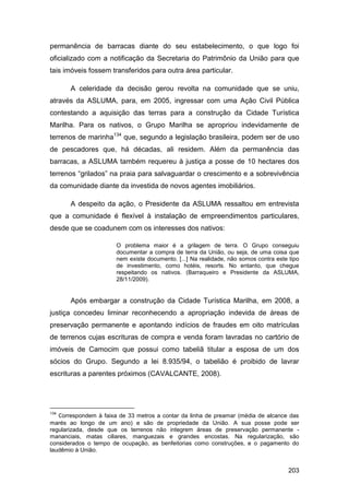 permanência de barracas diante do seu estabelecimento, o que logo foi
oficializado com a notificação da Secretaria do Patrimônio da União para que
tais imóveis fossem transferidos para outra área particular.

       A celeridade da decisão gerou revolta na comunidade que se uniu,
através da ASLUMA, para, em 2005, ingressar com uma Ação Civil Pública
contestando a aquisição das terras para a construção da Cidade Turística
Marilha. Para os nativos, o Grupo Marilha se apropriou indevidamente de
terrenos de marinha134 que, segundo a legislação brasileira, podem ser de uso
de pescadores que, há décadas, ali residem. Além da permanência das
barracas, a ASLUMA também requereu à justiça a posse de 10 hectares dos
terrenos “grilados” na praia para salvaguardar o crescimento e a sobrevivência
da comunidade diante da investida de novos agentes imobiliários.

       A despeito da ação, o Presidente da ASLUMA ressaltou em entrevista
que a comunidade é flexível à instalação de empreendimentos particulares,
desde que se coadunem com os interesses dos nativos:

                       O problema maior é a grilagem de terra. O Grupo conseguiu
                       documentar a compra de terra da União, ou seja, de uma coisa que
                       nem existe documento. [...] Na realidade, não somos contra este tipo
                       de investimento, como hotéis, resorts. No entanto, que chegue
                       respeitando os nativos. (Barraqueiro e Presidente da ASLUMA,
                       28/11/2009).


       Após embargar a construção da Cidade Turística Marilha, em 2008, a
justiça concedeu liminar reconhecendo a apropriação indevida de áreas de
preservação permanente e apontando indícios de fraudes em oito matrículas
de terrenos cujas escrituras de compra e venda foram lavradas no cartório de
imóveis de Camocim que possui como tabeliã titular a esposa de um dos
sócios do Grupo. Segundo a lei 8.935/94, o tabelião é proibido de lavrar
escrituras a parentes próximos (CAVALCANTE, 2008).




134
   Correspondem à faixa de 33 metros a contar da linha de preamar (média de alcance das
marés ao longo de um ano) e são de propriedade da União. A sua posse pode ser
regularizada, desde que os terrenos não integrem áreas de preservação permanente -
mananciais, matas ciliares, manguezais e grandes encostas. Na regularização, são
considerados o tempo de ocupação, as benfeitorias como construções, e o pagamento do
laudêmio à União.


                                                                                       203
 