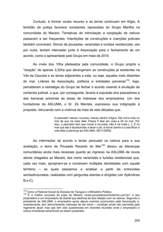 Contudo, à liminar coube recurso e as terras continuam em litígio. A
lentidão da justiça favorece constantes repressões do Grupo Marilha na
comunidade do Maceió. Tentativas de intimidação e cooptação de nativos
passaram a ser frequentes. Interdições de construções e coerções policiais
também ocorreram. Donos de pousadas, veranistas e turistas residenciais, vez
por outra, tentam interceder junto à Associação para o fechamento de um
acordo, como o apresentado pelo Grupo em maio de 2010.

        Ao invés dos 10ha pleiteados pela comunidade, o Grupo propôs a
“doação” de apenas 3,32ha que abrangeriam as construções já existentes na
Vila da Caucaia e as terras adjacentes a esta, ou seja, aquelas mais distantes
do mar. Líderes da Associação, políticos e entidades parceiras135, logo,
perceberam a estratégia do Grupo de fechar o acordo visando à anulação da
contenda judicial, o que, por conseguinte, levaria à expulsão dos pescadores e
das barracas próximas às áreas de interesse dos empresários. Um dos
fundadores da ASLUMA, o Sr. Zé Marreta, expressou sua indignação à
proposta, retrucando com a vivência de mais de sete décadas que:

                        O pescador nasceu na praia, nasceu dentro d‟água. Ele mora mais no
                        mar de que na casa dele. Passa 5 dias em casa e 25 no mar. Por
                        isso, o pescador tem que morar é na praia, não é na mata [...]. É no
                        mar que ele é acostumado a lavar o pé, a tomar banho e a sacrificar a
                        vida dele (Liderança da ASLUMA, 28/11/2009).


        Ao intermediar tal acordo e tentar persuadir os nativos para a sua
aceitação, o dono da Pousada Recanto do Mar136 deixou as lideranças
comunitárias ainda mais receosas quanto ao ingresso na ASLUMA de novos
atores chegados ao Maceió, tais como veranistas e turistas residenciais que,
cada vez mais, apropriam-se e constroem múltiplas identidades com aquele
território   –   as   quais   passamos       a   analisar    a   partir   de    entrevistas
semiestruturadas, realizadas com perguntas abertas e dirigidas (ver Apêndices
B e C).

135
   Como a Pastoral Social da Diocese de Tianguá e o Ministério Público.
136
    É a melhor pousada da praia do Maceió <www.pousadarecantodomar.com.br> e seu
proprietário é um empresário de Sobral que desfruta de boa relação com os nativos. Segundo o
presidente da ASLUMA, o empresário apoia alguns eventos promovidos pela Associação e,
recentemente, tem demonstrando interesse de ser sócio – condição ainda não permitida pelo
regimento atual, mas que tem sido questionada em recentes reuniões onde o empresário e
outros moradores adventícios se fazem presentes.


                                                                                        204
 