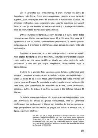 Dos 3 veranistas que entrevistamos, 2 eram oriundos da Serra da
Ibiapaba e 1 de Sobral. Todos eram proprietários, casados e com formação
superior. Suas ocupações eram de empresário e funcionários públicos. As
principais motivações para comprarem uma segunda residência no Maceió
foram a praia (já que residem na serra e no sertão), o sossego do trabalho,
além da oportunidade de mais lazer para a família.

      Entre os turistas residenciais, 2 eram italianos e 1 suíço, sendo todos
casados e com idades que oscilavam entre 40 e 70 anos. Um casal já é
aposentado e vive no Maceió como residente permanente. Os demais passam
temporadas de 3 a 6 meses e retornam aos seus países de origem, onde são
empresários.

      Enquanto os veranistas, ainda em idade produtiva, buscam no Maceió
mais opções de lazer para o final de semana, os turistas entrevistados ensejam
novos estilos de vida numa residência situada em outro continente, onde
vislumbram o seu uso por longas temporadas, especialmente após a
aposentadoria.

      O clima foi o primeiro fator apontado pelos turistas residenciais para
justificar o interesse em comprar um imóvel em um país tão distante como o
Brasil. A oferta do sol o ano inteiro (diferentemente dos fortes invernos em
grande parte da Europa) foi associada a melhor saúde e a um estilo de vida
mais ativo, com possibilidade de atividades ao ar livre, como caminhadas,
pescarias, cultivo de jardins, o desfrute da praia e das belezas naturais do
Maceió.

      Os baixos preços dos imóveis não apareceram de imediato como uma
das motivações de ambos os grupos entrevistados, mas os veranistas
confirmaram que conheceram o Maceió em passeios de final de semana e,
logo, pesquisaram com os nativos os preços das casas e terrenos que, a
época, eram bem atrativos:

                    De 2002 pra cá, o preço do terreno aumentou demais e as casas
                    também. Comprei meu terreno por 4 mil a um nativo e hoje o pessoal
                    só encontra pra lá de 20, 30 mil. Já tem bastante gente de Sobral e
                    da Ibiapaba com casa aqui. De quase todo lugar da região, alguém
                    tem casa aqui e ainda tem gente com terreno pra revender (Veranista
                    de Tianguá, 27/06/2010).


                                                                                   205
 