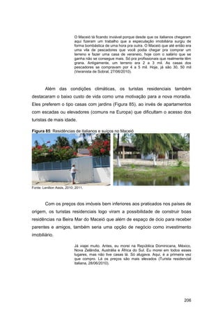 O Maceió tá ficando inviável porque desde que os italianos chegaram
                            aqui fizeram um trabalho que a especulação imobiliária surgiu de
                            forma bombástica de uma hora pra outra. O Maceió que até então era
                            uma vila de pescadores que você podia chegar pra comprar um
                            terreno e fazer uma casa de veraneio, hoje com o salário que se
                            ganha não se consegue mais. Só pra profissionais que realmente têm
                            grana. Antigamente, um terreno era 2 a 3 mil. As casas dos
                            pescadores se compravam por 4 a 5 mil. Hoje, já são 30, 50 mil
                            (Veranista de Sobral, 27/06/2010).



        Além das condições climáticas, os turistas residenciais também
destacaram o baixo custo de vida como uma motivação para a nova moradia.
Eles preferem o tipo casas com jardins (Figura 85), ao invés de apartamentos
com escadas ou elevadores (comuns na Europa) que dificultam o acesso dos
turistas de mais idade.

Figura 85: Residências de italianos e suíços no Maceió




Fonte: Lenilton Assis, 2010; 2011.



        Com os preços dos imóveis bem inferiores aos praticados nos países de
origem, os turistas residenciais logo viram a possibilidade de construir boas
residências na Beira Mar do Maceió que além de espaço de ócio para receber
parentes e amigos, também seria uma opção de negócio como investimento
imobiliário.

                            Já viajei muito. Antes, eu morei na República Dominicana, México,
                            Nova Zelândia, Austrália e África do Sul. Eu morei em todos esses
                            lugares, mas não tive casas lá. Só alugava. Aqui, é a primeira vez
                            que compro. Lá os preços são mais elevados (Turista residencial
                            italiana, 28/06/2010).




                                                                                           206
 