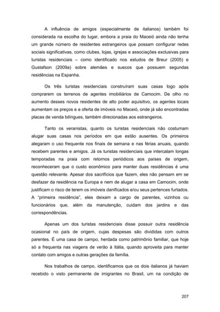 A influência de amigos (especialmente de italianos) também foi
considerada na escolha do lugar, embora a praia do Maceió ainda não tenha
um grande número de residentes estrangeiros que possam configurar redes
sociais significativas, como clubes, lojas, igrejas e associações exclusivas para
turistas residenciais – como identificado nos estudos de Breur (2005) e
Gustafson (2009a) sobre alemães e suecos que possuem segundas
residências na Espanha.

      Os três turistas residenciais construíram suas casas logo após
comprarem os terrenos de agentes imobiliários de Camocim. De olho no
aumento desses novos residentes de alto poder aquisitivo, os agentes locais
aumentam os preços e a oferta de imóveis no Maceió, onde já são encontradas
placas de venda bilíngues, também direcionadas aos estrangeiros.

      Tanto os veranistas, quanto os turistas residenciais não costumam
alugar suas casas nos períodos em que estão ausentes. Os primeiros
alegaram o uso frequente nos finais de semana e nas férias anuais, quando
recebem parentes e amigos. Já os turistas residenciais que intercalam longas
temporadas na praia com retornos periódicos aos países de origem,
reconheceram que o custo econômico para manter duas residências é uma
questão relevante. Apesar dos sacrifícios que fazem, eles não pensam em se
desfazer da residência na Europa e nem de alugar a casa em Camocim, onde
justificam o risco de terem os imóveis danificados e/ou seus pertences furtados.
A “primeira residência”, eles deixam a cargo de parentes, vizinhos ou
funcionários   que,   além   da   manutenção,   cuidam    dos   jardins   e   das
correspondências.

      Apenas um dos turistas residenciais disse possuir outra residência
ocasional no país de origem, cujas despesas são divididas com outros
parentes. É uma casa de campo, herdada como patrimônio familiar, que hoje
só a frequenta nas viagens de verão à Itália, quando aproveita para manter
contato com amigos e outras gerações da família.

      Nos trabalhos de campo, identificamos que os dois italianos já haviam
recebido o visto permanente de imigrantes no Brasil, um na condição de




                                                                              207
 