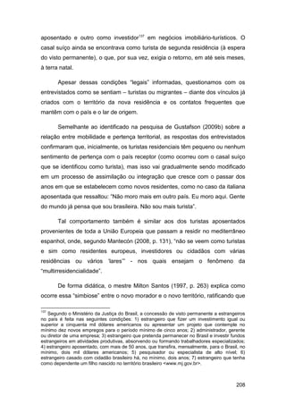 aposentado e outro como investidor137 em negócios imobiliário-turísticos. O
casal suíço ainda se encontrava como turista de segunda residência (à espera
do visto permanente), o que, por sua vez, exigia o retorno, em até seis meses,
à terra natal.

       Apesar dessas condições “legais” informadas, questionamos com os
entrevistados como se sentiam – turistas ou migrantes – diante dos vínculos já
criados com o território da nova residência e os contatos frequentes que
mantêm com o país e o lar de origem.

       Semelhante ao identificado na pesquisa de Gustafson (2009b) sobre a
relação entre mobilidade e pertença territorial, as respostas dos entrevistados
confirmaram que, inicialmente, os turistas residenciais têm pequeno ou nenhum
sentimento de pertença com o país receptor (como ocorreu com o casal suíço
que se identificou como turista), mas isso vai gradualmente sendo modificado
em um processo de assimilação ou integração que cresce com o passar dos
anos em que se estabelecem como novos residentes, como no caso da italiana
aposentada que ressaltou: “Não moro mais em outro país. Eu moro aqui. Gente
do mundo já pensa que sou brasileira. Não sou mais turista”.

       Tal comportamento também é similar aos dos turistas aposentados
provenientes de toda a União Europeia que passam a residir no mediterrâneo
espanhol, onde, segundo Mantecón (2008, p. 131), “não se veem como turistas
e sim como residentes europeus, investidores ou cidadãos com várias
residências ou vários „lares‟” - nos quais ensejam o fenômeno da
“multirresidencialidade”.

       De forma didática, o mestre Milton Santos (1997, p. 263) explica como
ocorre essa “simbiose” entre o novo morador e o novo território, ratificando que

137
   Segundo o Ministério da Justiça do Brasil, a concessão de visto permanente a estrangeiros
no país é feita nas seguintes condições: 1) estrangeiro que fizer um investimento igual ou
superior a cinquenta mil dólares americanos ou apresentar um projeto que contemple no
mínimo dez novos empregos para o período mínimo de cinco anos; 2) administrador, gerente
ou diretor de uma empresa; 3) estrangeiro que pretenda permanecer no Brasil e investir fundos
estrangeiros em atividades produtivas, absorvendo ou formando trabalhadores especializados;
4) estrangeiro aposentado, com mais de 50 anos, que transfira, mensalmente, para o Brasil, no
mínimo, dois mil dólares americanos; 5) pesquisador ou especialista de alto nível; 6)
estrangeiro casado com cidadão brasileiro há, no mínimo, dois anos; 7) estrangeiro que tenha
como dependente um filho nascido no território brasileiro <www.mj.gov.br>.



                                                                                         208
 