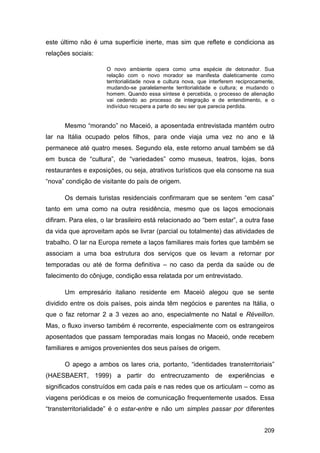 este último não é uma superfície inerte, mas sim que reflete e condiciona as
relações sociais:

                     O novo ambiente opera como uma espécie de detonador. Sua
                     relação com o novo morador se manifesta dialeticamente como
                     territorialidade nova e cultura nova, que interferem reciprocamente,
                     mudando-se paralelamente territorialidade e cultura; e mudando o
                     homem. Quando essa síntese é percebida, o processo de alienação
                     vai cedendo ao processo de integração e de entendimento, e o
                     indivíduo recupera a parte do seu ser que parecia perdida.


      Mesmo “morando” no Maceió, a aposentada entrevistada mantém outro
lar na Itália ocupado pelos filhos, para onde viaja uma vez no ano e lá
permanece até quatro meses. Segundo ela, este retorno anual também se dá
em busca de “cultura”, de “variedades” como museus, teatros, lojas, bons
restaurantes e exposições, ou seja, atrativos turísticos que ela consome na sua
“nova” condição de visitante do país de origem.

      Os demais turistas residenciais confirmaram que se sentem “em casa”
tanto em uma como na outra residência, mesmo que os laços emocionais
difiram. Para eles, o lar brasileiro está relacionado ao “bem estar”, a outra fase
da vida que aproveitam após se livrar (parcial ou totalmente) das atividades de
trabalho. O lar na Europa remete a laços familiares mais fortes que também se
associam a uma boa estrutura dos serviços que os levam a retornar por
temporadas ou até de forma definitiva – no caso da perda da saúde ou de
falecimento do cônjuge, condição essa relatada por um entrevistado.

      Um empresário italiano residente em Maceió alegou que se sente
dividido entre os dois países, pois ainda têm negócios e parentes na Itália, o
que o faz retornar 2 a 3 vezes ao ano, especialmente no Natal e Réveillon.
Mas, o fluxo inverso também é recorrente, especialmente com os estrangeiros
aposentados que passam temporadas mais longas no Maceió, onde recebem
familiares e amigos provenientes dos seus países de origem.

      O apego a ambos os lares cria, portanto, “identidades transterritoriais”
(HAESBAERT, 1999) a partir do entrecruzamento de experiências e
significados construídos em cada país e nas redes que os articulam – como as
viagens periódicas e os meios de comunicação frequentemente usados. Essa
“transterritorialidade” é o estar-entre e não um simples passar por diferentes


                                                                                    209
 