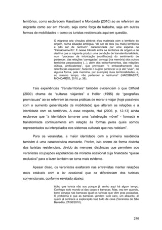 territórios, como esclarecem Haesbaert e Mondardo (2010) ao se referirem ao
migrante como ser em trânsito, seja como força de trabalho, seja em outras
formas de mobilidades – como os turistas residenciais aqui em questão.

                     O migrante cria vínculos afetivos e/ou materiais com o território de
                     origem, numa situação ambígua, “de ser de dois (ou mais) territórios
                     e não ser de nenhum”, caracterizada por uma espécie de
                     “translocamento”. É nesse trânsito entre os territórios de origem e de
                     destino que o migrante produz uma condição de transterritorialidade,
                     num “processo de imbricação (conflituoso) do sentimento de
                     pertencer, das relações „carregadas‟ consigo (na memória) dos outros
                     territórios perpassados (...), além dos estranhamentos, das relações
                     dúbias, ambivalentes”, que provocam “o embaralhamento das
                     referências espaciais”, fazendo o sujeito pertencer a (e até “viver”, de
                     alguma forma, pela memória, por exemplo) duas territorialidades, e,
                     ao mesmo tempo, não pertencer a nenhuma” (HAESBAERT;
                     MONDARDO, 2010, p. 38).


      Tais experiências “transterritoriais” também evidenciam o que Clifford
(2000) chama de “culturas viajantes” e Heller (1995) de “geografias
promíscuas” ao se referirem às novas práticas de morar e viajar (hoje possíveis
com o aumento generalizado da mobilidade) que alteram as relações e a
identidade com os territórios. A esse respeito, Hall (2006, p. 12-13) ainda
esclarece que “a identidade torna-se uma „celebração móvel‟ - formada e
transformada continuamente em relação às formas pelas quais somos
representados ou interpelados nos sistemas culturais que nos rodeiam”.

      Para os veranistas, a maior identidade com a primeira residência
também é uma característica marcante. Porém, isto ocorre de forma distinta
dos turistas residenciais, devido às menores distâncias que permitem aos
veranistas ocupações esporádicas da moradia ocasional cuja finalidade “quase
exclusiva” para o lazer também se torna mais evidente.

      Apesar disso, os veranistas exaltaram nas entrevistas manter relações
mais estáveis com o lar ocasional que os diferenciam dos turistas
convencionais, conforme revelado abaixo:

                     Acho que turista não sou porque já venho aqui há algum tempo.
                     Conheço todo mundo ai das casas e barracas. Mas, vez em quando,
                     tomo cerveja nas barracas igual os turistas que vêm pras pousadas.
                     O problema é que as barracas vendem tudo caro, um absurdo, aí
                     quem já conhece a exploração traz tudo de casa (Veranista de São
                     Benedito, 27/06/2010).




                                                                                        210
 