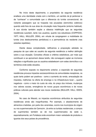 No início deste depoimento, o proprietário da segunda residência
enaltece uma identidade criada com o território, um sentido de já pertencer e
de “conhecer” a comunidade que o diferencia do turista convencional, do
visitante passageiro que se hospeda nas pousadas (domicílios coletivos)
quando está fora da sua área de circulação mais frequente (entorno habitual).
A sua dúvida também expõe a clássica indefinição que as segundas
residências suscitam, tanto nos usuários, quanto nos estudiosos (COPPOCK,
1977; HALL; MULLER, 2004), em virtude de congregarem a mobilidade do
turista (nos deslocamentos periódicos) e a permanência do residente (nas
estadias repetidas).

         Diante dessa complexidade, ratificamos a proposição adotada na
pesquisa de que cabe ao usuário da segunda residência a melhor definição
sobre a sua situação. Conceitos oficiais e critérios estatísticos, por mais que
contribuam e se aproximem dessa tarefa, não conseguem captar as inúmeras
relações e significados que os usuários estabelecem com estes domicílios e os
territórios onde estão situados.

         Conforme exposto no depoimento anterior, a expansão de segundas
residências provoca impactos socioeconômicos às comunidades receptoras, os
quais tanto podem ser positivos - como o aumento da renda, arrecadação de
impostos, melhorias na oferta de emprego e na infraestrutura local -, quanto
negativos - como o maior do custo de vida, do preço dos imóveis, mudanças
nos valores sociais, emergência de novos grupos econômicos e de novas
práticas culturais para atender aos novos residentes (MULLER; HALL; KEEN,
2004).

         No caso de Maceió, os impactos econômicos atribuídos às segundas
residências ainda são insignificantes. Por exemplo, o abastecimento de
alimentos e bebidas, por parte dos veranistas, ocorre nos municípios de origem
ou nos supermercados de Camocim. Já entre os turistas residenciais, a compra
de   suprimentos       também      se   dá   nos   supermercados   da   sede    e,
esporadicamente, em Fortaleza onde encontram maior variedade de produtos e
iguarias dos seus países de procedência.




                                                                               211
 